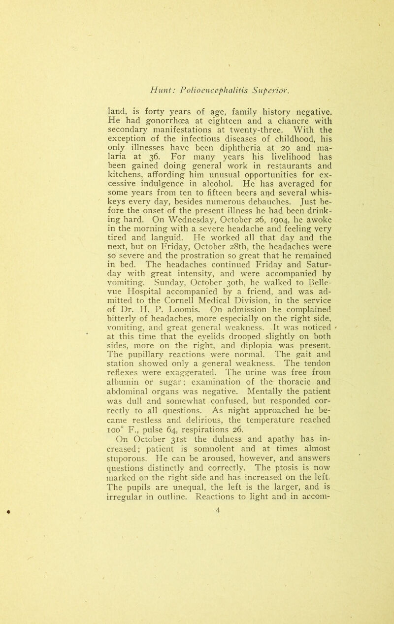 land, is forty years of age, family history negative. He had gonorrhoea at eighteen and a chancre with secondary manifestations at twenty-three. With the exception of the infectious diseases of childhood, his only illnesses have been diphtheria at 20 and ma- laria at 36. For many years his livelihood has been gained doing general work in restaurants and kitchens, affording him unusual opportunities for ex- cessive indulgence in alcohol. He has averaged for some years from ten to fifteen beers and several whis- keys every day, besides numerous debauches. Just be- fore the onset of the present illness he had been drink- ing hard. On Wednesday, October 26, 1904, he awoke in the morning with a severe headache and feeling very tired and languid. He worked all that day and the next, but on Friday, October 28th, the headaches were so severe and the prostration so great that he remained in bed. The headaches continued Friday and Satur- day with great intensity, and were accompanied by vomiting. Sunday, October 30th, he walked to Belle- vue Hospital accompanied by a friend, and was ad- mitted to the Cornell Medical Division, in the service of Dr. H. P. Loomis. On admission he complained bitterly of headaches, more especially on the right side, vomiting, and great general weakness. It was noticed * at this time that the eyelids drooped, slightly on both sides, more on the right, and diplopia was present. The pupillary reactions were normal. The gait and station showed only a general weakness. The tendon reflexes were exaggerated. The urine was free from albumin or sugar; examination of the thoracic. and abdominal organs was negative. Mentally the patient was dull and somewhat confused, but responded cor- rectly to all questions. As night approached he be- came restless and delirious, the temperature reached ioo° F., pulse 64, respirations 26. On October 31st the dulness and apathy has in- creased; patient is somnolent and at times almost stuporous. He can be aroused, however, and answers questions distinctly and correctly. The ptosis is now marked on the right side and has increased on the left. The pupils are unequal, the left is the larger, and is irregular in outline. Reactions to light and in accom-