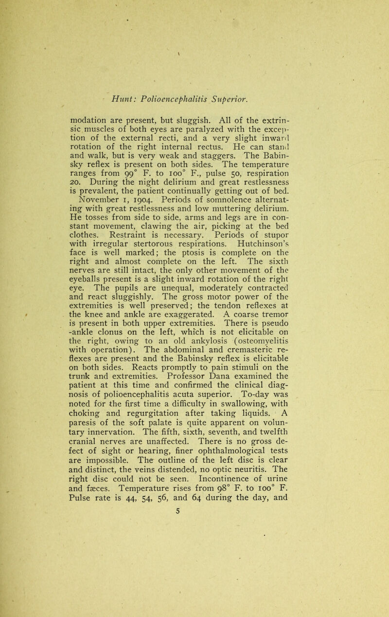modation are present, but sluggish. All of the extrin- sic muscles of both eyes are paralyzed with the excep- tion of the external recti, and a very slight inward rotation of the right internal rectus. He can stand and walk, but is very weak and staggers. The Babin- sky reflex is present on both sides. The temperature ranges from 99 ° F. to ioo° F., pulse 50, respiration 20. During the night delirium and great restlessness is prevalent, the patient continually getting out of bed. November 1, 1904. Periods of somnolence alternat- ing with great restlessness and low muttering delirium. He tosses from side to side, arms and legs are in con- stant movement, clawing the air, picking at the bed clothes. Restraint is necessary. Periods of stupor with irregular stertorous respirations. Hutchinson’s face is well marked; the ptosis is complete on the right and almost complete on the left. The sixth nerves are still intact, the only other movement of the eyeballs present is a slight inward rotation of the right eye. The pupils are unequal, moderately contracted and react sluggishly. The gross motor power of the extremities is well preserved; the tendon reflexes at the knee and ankle are exaggerated. A coarse tremor is present in both upper extremities. There is pseudo -ankle clonus on the left, which is not elicitable on the right, owing to an old ankylosis (osteomyelitis with operation). The abdominal and cremasteric re- flexes are present and the Babinsky reflex is elicitable on both sides. Reacts promptly to pain stimuli on the trunk and extremities. Professor Dana examined the patient at this time and confirmed the clinical diag- nosis of polioencephalitis acuta superior. To-day was noted for the first time a difficulty in swallowing, with choking and regurgitation after taking liquids. A paresis of the soft palate is quite apparent on volun- tary innervation. The fifth, sixth, seventh, and twelfth cranial nerves are unaffected. There is no gross de- fect of sight or hearing, finer ophthalmological tests are impossible. The^ outline of the left disc is clear and distinct, the veins distended, no optic neuritis. The right disc could hot be seen. Incontinence of urine and feces. Temperature rises from 98° F. to ioo° F. Pulse rate is 44, 54, 56, and 64 during the day, and