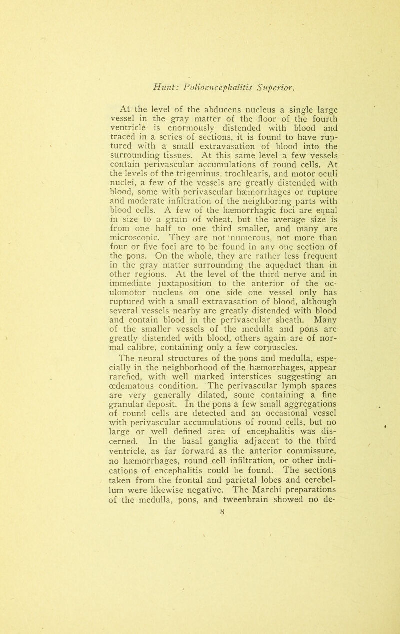 At the level of the abducens nucleus a single large vessel in the gray matter of the floor of the fourth ventricle is enormously distended with blood and traced in a series of sections, it is found to have rup- tured with a small extravasation of blood into the surrounding tissues. At this same level a few vessels contain perivascular accumulations of round cells. At the levels of the trigeminus, trochlearis, and motor oculi nuclei, a few of the vessels are greatly distended with blood, some with perivascular haemorrhages or rupture and moderate infiltration of the neighboring parts with blood cells. A few of the haemorrhagic foci are equal in size to a grain of wheat, but the average size is from one half to one third smaller, and many are microscopic. They are not'numerous, not more than four or five foci are to be found in any one section of the pons. On the whole, they are rather less frequent in the gray matter surrounding the aqueduct than in other regions. At the level of the third nerve and in immediate juxtaposition to the anterior of the oc- ulomotor nucleus on one side one vessel only has ruptured with a small extravasation of blood, although several vessels nearby are greatly distended with blood and contain blood in the perivascular sheath. Many of the smaller vessels of the medulla and pons are greatly distended with blood, others again are of nor- mal calibre, containing only a few corpuscles. The neural structures of the pons and medulla, espe- cially in the neighborhood of the haemorrhages, appear rarefied, with well marked interstices suggesting an oedematous condition. The perivascular lymph spaces are very generally dilated, some containing a fine granular deposit. In the pons a few small aggregations of round cells are detected and an occasional vessel with perivascular accumulations of round cells, but no large or well defined area of encephalitis was dis- cerned. In the basal ganglia adjacent to the third ventricle, as far forward as the anterior commissure, no haemorrhages, round .cell infiltration, or other indi- cations of encephalitis could be found. The sections taken from the frontal and parietal lobes and cerebel- lum were likewise negative. The Marchi preparations of the medulla, pons, and tweenbrain showed no de~