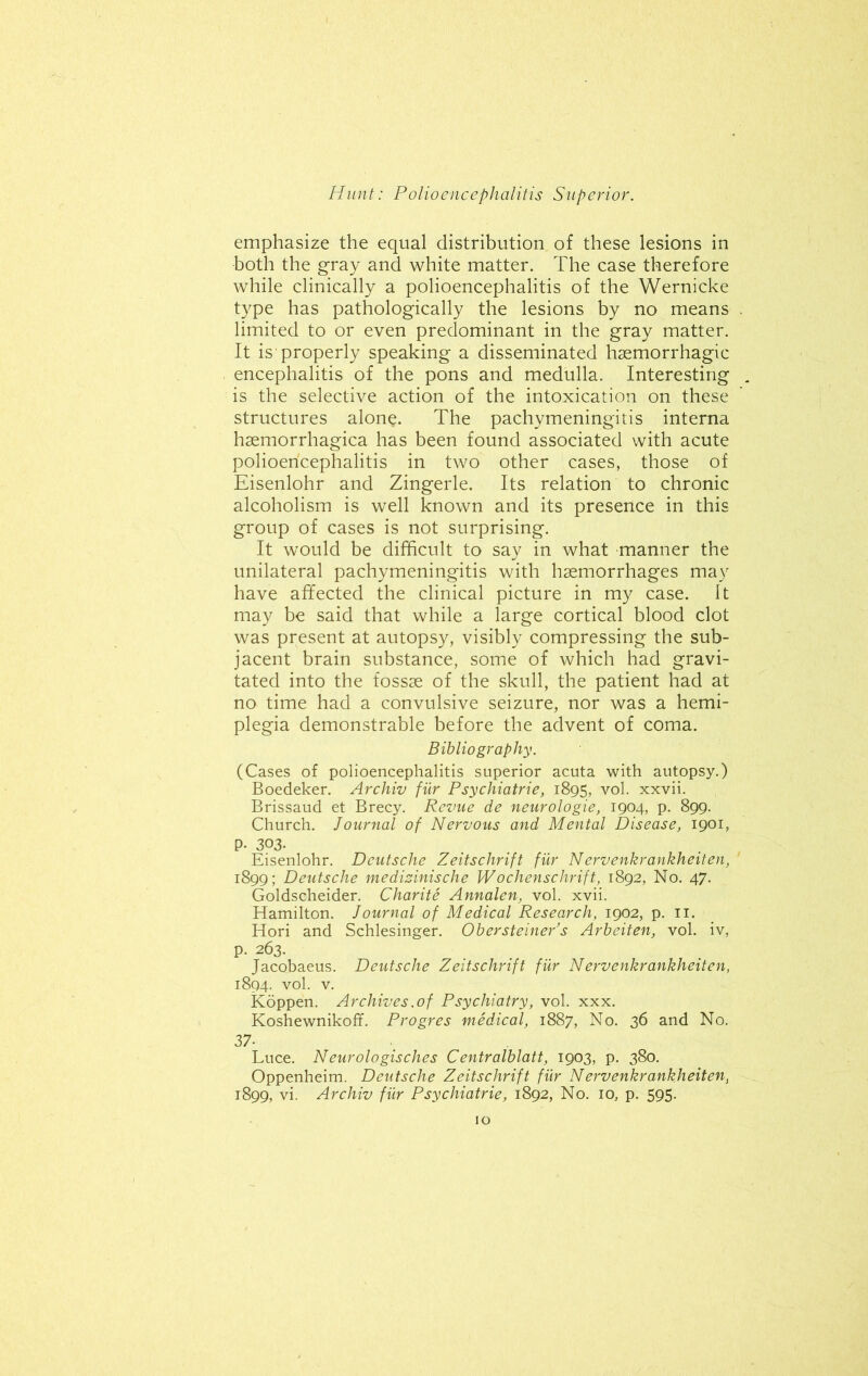 emphasize the equal distribution of these lesions in both the gray and white matter. The case therefore while clinically a polioencephalitis of the Wernicke type has pathologically the lesions by no means limited to or even predominant in the gray matter. It is properly speaking a disseminated haemorrhagic encephalitis of the pons and medulla. Interesting is the selective action of the intoxication on these structures alone. The pachymeningitis interna haemorrhagica has been found associated with acute polioencephalitis in two other cases, those of Eisenlohr and Zingerle. Its relation to chronic alcoholism is well known and its presence in this group of cases is not surprising. It would be difficult to say in what manner the unilateral pachymeningitis with haemorrhages may have affected the clinical picture in my case. It may be said that while a large cortical blood clot was present at autopsy, visibly compressing the sub- jacent brain substance, some of which had gravi- tated into the fossae of the skull, the patient had at no time had a convulsive seizure, nor was a hemi- plegia demonstrable before the advent of coma. Bibliography. (Cases of polioencephalitis superior acuta with autopsy.) Boedeker. Archiv fur Psychiatrie, 1895, vol. xxvii. Brissaud et Brecy. Revue de neurologie, 1904, p. 899. Church. Journal of Nervous and Mental Disease, 1901, P- 303. Eisenlohr. Deutsche Zeitschrift fur Nervenkrankheiten, 1899; Deutsche medizinische Wochenschrift, 1892, No. 47. Goldscheider. Charite Annalen, vol. xvii. Hamilton. Journal of Medical Research, 1902, p. 11. Hori and Schlesinger. OberSteiner’s Arbeiten, vol. iv, p. 263. Jacobaeus. Deutsche Zeitschrift fur Nervenkrankheiten, 1894. vol. v. Koppen. Archives .of Psychiatry, vol. xxx. Koshewnikoff. Progres medical, 1887, No. 36 and No. 37- Luce. Neurologisches Centralblatt, 1903, p. 380. Oppenheim. Deutsche Zeitschrift fiir Nervenkrankheiten, 1899, vi. Archiv fiir Psychiatrie, 1892, No. io3 p. 595.