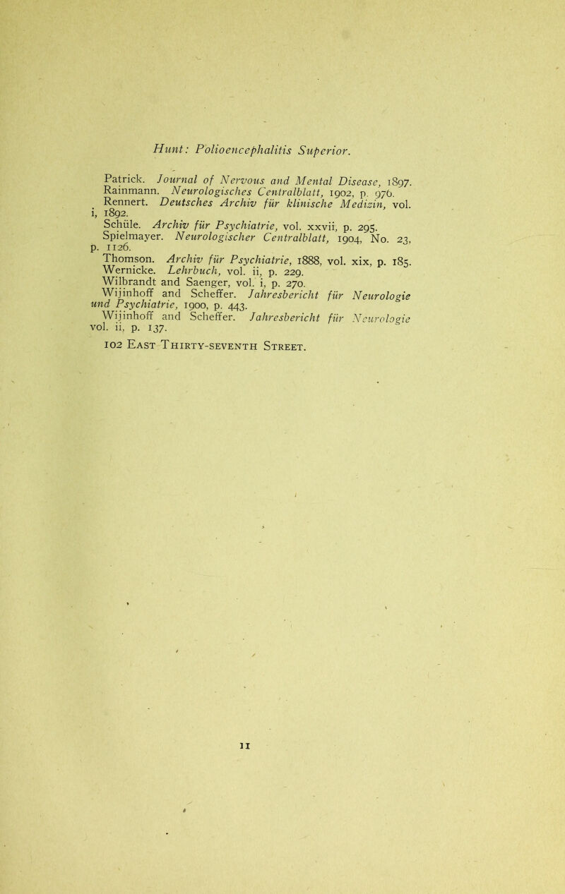 Patrick. Journal of Nervous and Mental Disease, 1897. Rainmann. Neurologisches Centralblatt, 1902, p. 976. Rennert. Deutsches Archiv fur klinische Medizin, vol. i, 1892. Schiile. Archiv fur Psychiatrie, vol. xxvii3 p. 295. Spielmayer. Neurologischer Centralblatt, 1904, No. 23, p. 1126. Thomson. Archiv fur Psychiatrie, 1888, vol. xix, p. 185. Wernicke. Lehrbuch, vol. ii, p. 229. Wilbrandt and Saenger, vol. i, p. 270. Wijinhoff and Scheffer. Jahresbericht fur Neurologic und Psychiatrie, 1900, p. 443. Wijinhoff and Scheffer. J ahresbericht fur Neurologic vol. ii? p. 137. 102 East Thirty-seventh Street.
