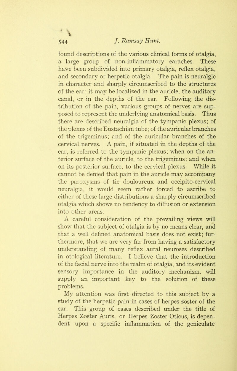 1 J. Ramsay Hunt. 544 found descriptions of the various clinical forms of otalgia, a large group of non-inflammatory earaches. These have been subdivided into primary otalgia, reflex otalgia, and secondary or herpetic otalgia. The pain is neuralgic in character and sharply circumscribed to the structures of the ear; it may be localized in the auricle, the auditory canal, or in the depths of the ear. Following the dis- tribution of the pain, various groups of nerves are sup- posed to represent the underlying anatomical basis. Thus there are described neuralgia of the tympanic plexus; of the plexus of the Eustachian tube; of the auricular branches of the trigeminus; and of the auricular branches of the cervical nerves. A pain, if situated in the depths of the ear, is referred to the tympanic plexus; when on the an- terior surface of the auricle, to the trigeminus; and when on its posterior surface, to the cervical plexus. While it cannot be denied that pain in the auricle may accompany the paroxysms of tic douloureux and occipito-cervical neuralgia, it would seem rather forced to ascribe to either of these large distributions a sharply circumscribed otalgia which shows no tendency to diffusion or extension into other areas. A careful consideration of the prevailing views will show that the subject of otalgia is by no means clear, and that a well defined anatomical basis does not exist; fur- thermore, that we are very far from having a satisfactory understanding of many reflex aural neuroses described in otological literature. I believe that the introduction of the facial nerve into the realm of otalgia, and its evident sensory importance in the auditory mechanism, will supply an important key to the solution of these problems. My attention was first directed to this subject by a study of the herpetic pain in cases of herpes zoster of the ear. This group of cases described under the title of Herpes Zoster Auris, or Herpes Zoster Oticus, is depen- dent upon a specific inflammation of the geniculate