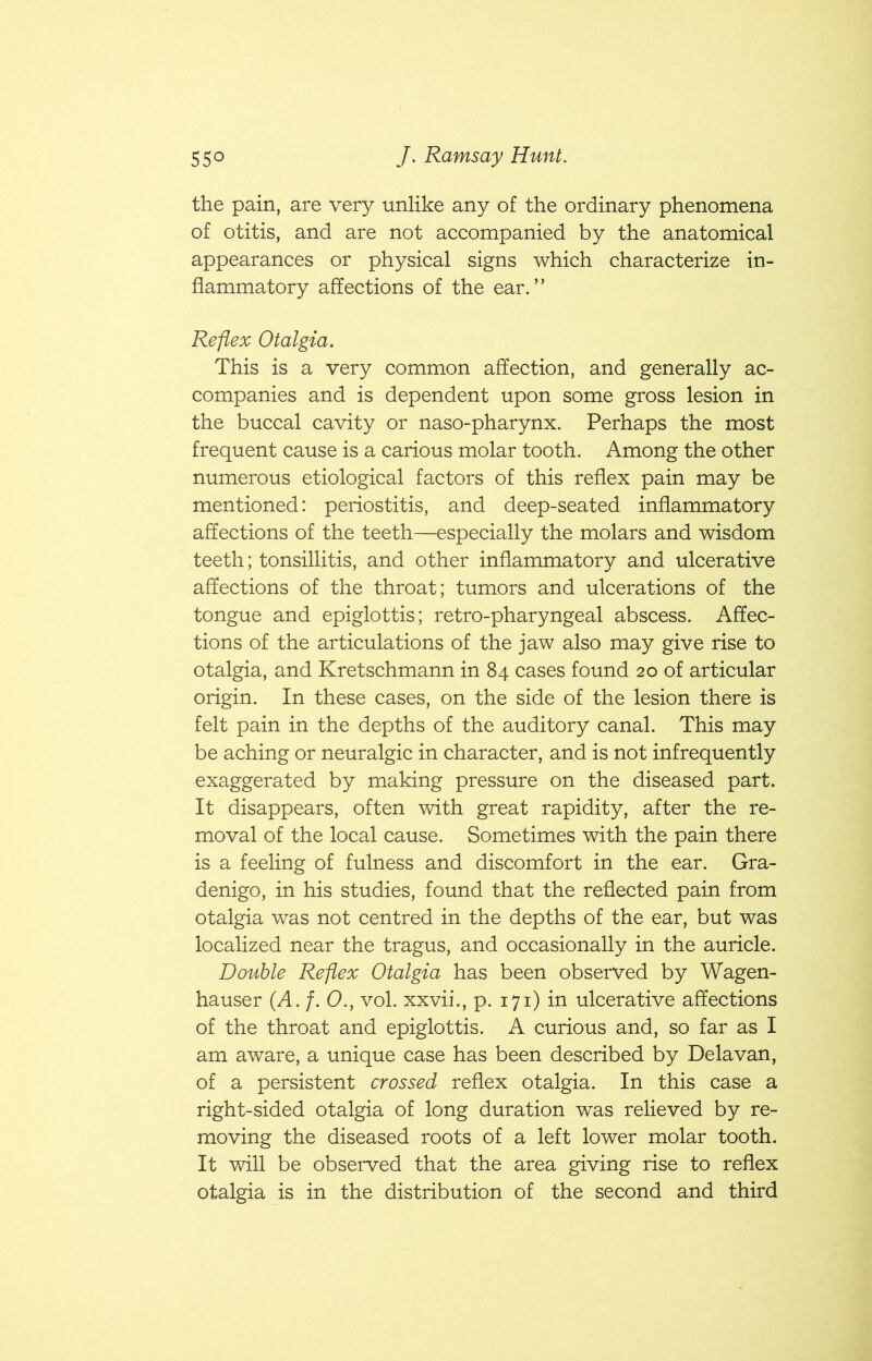 the pain, are very unlike any of the ordinary phenomena of otitis, and are not accompanied by the anatomical appearances or physical signs which characterize in- flammatory affections of the ear.” Reflex Otalgia. This is a very common affection, and generally ac- companies and is dependent upon some gross lesion in the buccal cavity or naso-pharynx. Perhaps the most frequent cause is a carious molar tooth. Among the other numerous etiological factors of this reflex pain may be mentioned: periostitis, and deep-seated inflammatory affections of the teeth—especially the molars and wisdom teeth; tonsillitis, and other inflammatory and ulcerative affections of the throat; tumors and ulcerations of the tongue and epiglottis; retro-pharyngeal abscess. Affec- tions of the articulations of the jaw also may give rise to otalgia, and Kretschmann in 84 cases found 20 of articular origin. In these cases, on the side of the lesion there is felt pain in the depths of the auditory canal. This may be aching or neuralgic in character, and is not infrequently exaggerated by making pressure on the diseased part. It disappears, often with great rapidity, after the re- moval of the local cause. Sometimes with the pain there is a feeling of fulness and discomfort in the ear. Gra- denigo, in his studies, found that the reflected pain from otalgia was not centred in the depths of the ear, but was localized near the tragus, and occasionally in the auricle. Double Reflex Otalgia has been observed by Wagen- hauser (A. /. 0., vol. xxvii., p. 171) in ulcerative affections of the throat and epiglottis. A curious and, so far as I am aware, a unique case has been described by Delavan, of a persistent crossed reflex otalgia. In this case a right-sided otalgia of long duration was relieved by re- moving the diseased roots of a left lower molar tooth. It will be observed that the area giving rise to reflex otalgia is in the distribution of the second and third