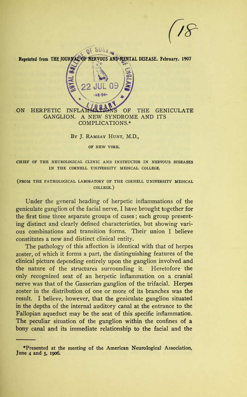 Reprinted from THEJ01 UAL DISEASE, February, J907 GANGLION. A NEW SYNDROME AND ITS COMPLICATIONS* By J. Ramsay Hunt, M.D., OF NEW YORK. CHIEF OF THE NEUROLOGICAL CLINIC AND INSTRUCTOR IN NERVOUS DISEASES IN THE CORNELL UNIVERSITY MEDICAL COLLEGE. (FROM THE PATHOLOGICAL LABORATORY OF THE CORNELL UNIVERSITY MEDICAL COLLEGE.) Under the general heading of herpetic inflammations of the geniculate ganglion of the facial nerve, I have brought together for the first time three separate groups of cases; each group present- ing distinct and clearly defined characteristics, but showing vari- ous combinations and transition forms. Their union I believe constitutes a new and distinct clinical entity. The pathology of this affection is identical with that of herpes zoster, of which it forms a part, the distinguishing features of the clinical picture depending entirely upon the ganglion involved and the nature of the structures surrounding it. Heretofore the only recognized seat of an herpetic inflammation on a cranial nerve was that of the Gasserian ganglion of the trifacial. Herpes zoster in the distribution of one or more of its branches was the result. I believe, however, that the geniculate ganglion situated in the depths of the internal auditory canal at the entrance to the Fallopian aqueduct may be the seat of this specific inflammation. The peculiar situation of the ganglion within the confines of a bony canal and its immediate relationship to the facial and the ♦Presented at the meeting of the American Neurological Association, June 4 and 5, 1906.