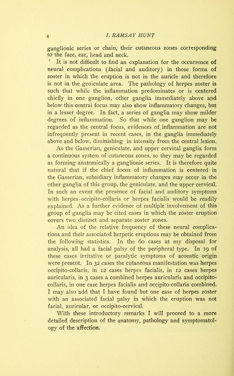 ganglionic series or chain, their cutaneous zones corresponding to the face, ear, head and neck. It is not difficult to find an explanation for the occurrence of neural complications (facial and auditory) in those forms of zoster in which the eruption is not in the auricle and therefore is not in the geniculate area. The pathology of herpes zoster is such that while the inflammation predominates or is centered chiefly in one ganglion, other ganglia immediately above and below this central focus may also show inflammatory changes, but in a lesser degree. In fact, a series of ganglia may show milder degrees of inflammation. So that while one ganglion may be regarded as the central focus, evidences of inflammation are not infrequently present in recent cases, in the ganglia immediately above and below, diminishing in intensity from the central lesion. As the Gasserian, geniculate, and upper cervical ganglia form a continuous system of cutaneous zones, so they may be regarded as forming anatomically a ganglionic series. It is therefore quite natural that if the chief focus of inflammation is centered in the Gasserian, subsidiary inflammatory changes may occur in the other ganglia of this group, the geniculate, and the upper cervical. In such an event the presence of facial and auditory symptoms with herpes occipito-collaris or herpes facialis would be readily explained. As a further evidence of multiple involvement of this group of ganglia may be cited cases in which the zoster eruption covers two distinct and separate zoster zones. An idea of the relative frequency of these neural complica- tions and their associated herpetic eruptions may be obtained from the following statistics. In the 60 cases at my disposal for analysis, all had a facial palsy of the peripheral type. In 19 of these cases irritative or paralytic symptoms of acoustic origin were present. In 32 cases the cutaneous manifestation was herpes occipito-collaris, in 12 cases herpes facialis, in 12 cases herpes auricularis, in 3 cases a combined herpes auricularis and occipito- collaris, in one case herpes facialis and occipito-collaris combined. I may also add that I have found but one case of herpes zoster with an associated facial palsy in which the eruption was not facial, auricular, or occipito-cervical. With these introductory remarks I will proceed to a more detailed description of the anatomy, pathology and symptomatol- ogy of the affection.