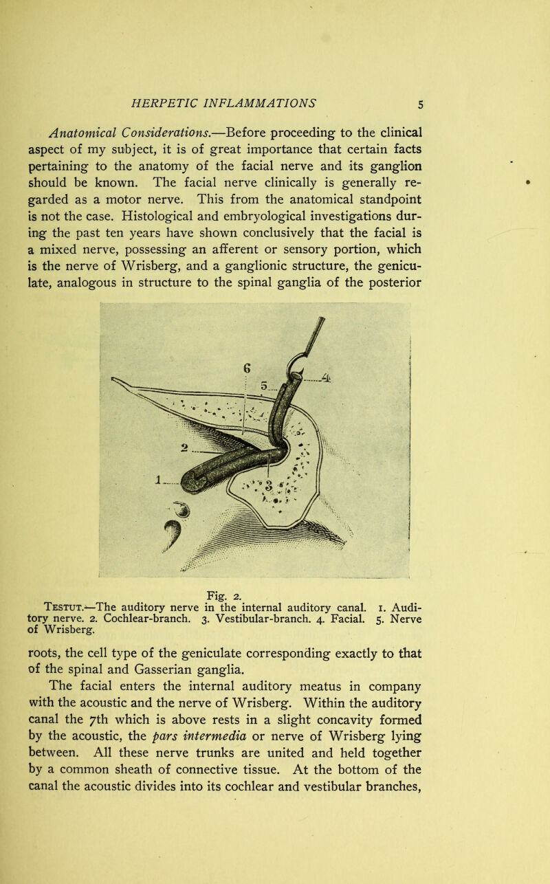 Anatomical Considerations.—Before proceeding to the clinical aspect of my subject, it is of great importance that certain facts pertaining to the anatomy of the facial nerve and its ganglion should be known. The facial nerve clinically is generally re- garded as a motor nerve. This from the anatomical standpoint is not the case. Histological and embryological investigations dur- ing the past ten years have shown conclusively that the facial is a mixed nerve, possessing an afferent or sensory portion, which is the nerve of Wrisberg, and a ganglionic structure, the genicu- late, analogous in structure to the spinal ganglia of the posterior Fig. 2. Testut.—The auditory nerve in the internal auditory canal, i. Audi- tory nerve. 2. Cochlear-branch. 3. Vestibular-branch. 4. Facial. 5. Nerve of Wrisberg. roots, the cell type of the geniculate corresponding exactly to that of the spinal and Gasserian ganglia. The facial enters the internal auditory meatus in company with the acoustic and the nerve of Wrisberg. Within the auditory canal the 7th which is above rests in a slight concavity formed by the acoustic, the pars intermedia or nerve of Wrisberg lying between. All these nerve trunks are united and held together by a common sheath of connective tissue. At the bottom of the canal the acoustic divides into its cochlear and vestibular branches,