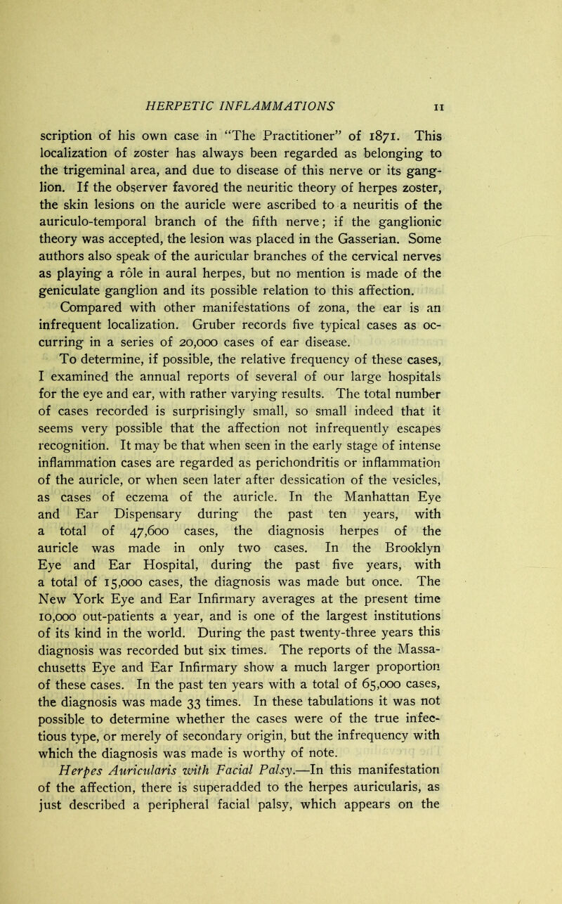 scription of his own case in “The Practitioner” of 1871. This localization of zoster has always been regarded as belonging to the trigeminal area, and due to disease of this nerve or its gang- lion. If the observer favored the neuritic theory of herpes zoster, the skin lesions on the auricle were ascribed to a neuritis of the auriculo-temporal branch of the fifth nerve; if the ganglionic theory was accepted, the lesion was placed in the Gasserian. Some authors also speak of the auricular branches of the cervical nerves as playing a role in aural herpes, but no mention is made of the geniculate ganglion and its possible relation to this affection. Compared with other manifestations of zona, the ear is an infrequent localization. Gruber records five typical cases as oc- curring in a series of 20,000 cases of ear disease. To determine, if possible, the relative frequency of these cases, I examined the annual reports of several of our large hospitals for the eye and ear, with rather varying results. The total number of cases recorded is surprisingly small, so small indeed that it seems very possible that the affection not infrequently escapes recognition. It may be that when seen in the early stage of intense inflammation cases are regarded as perichondritis or inflammation of the auricle, or when seen later after dessication of the vesicles, as cases of eczema of the auricle. In the Manhattan Eye and Ear Dispensary during the past ten years, with a total of 47,600 cases, the diagnosis herpes of the auricle was made in only two cases. In the Brooklyn Eye and Ear Hospital, during the past five years, with a total of 15,000 cases, the diagnosis was made but once. The New York Eye and Ear Infirmary averages at the present time 10,000 out-patients a year, and is one of the largest institutions of its kind in the world. During the past twenty-three years this diagnosis was recorded but six times. The reports of the Massa- chusetts Eye and Ear Infirmary show a much larger proportion of these cases. In the past ten years with a total of 65,000 cases, the diagnosis was made 33 times. In these tabulations it was not possible to determine whether the cases were of the true infec- tious type, or merely of secondary origin, but the infrequency with which the diagnosis was made is worthy of note. Herpes Auricularis with Facial Palsy.—In this manifestation of the affection, there is superadded to the herpes auricularis, as just described a peripheral facial palsy, which appears on the