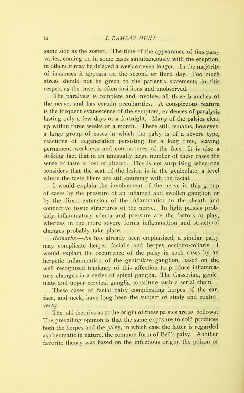 same side as the zoster. The time of the appearance of thi& petiav varies, coming on in some cases simultaneously with the eruption, in others it may be delayed a week or even longer. In the majority of instances it appears on the second or third day. Too much stress should not be given to the patient’s, statements in this respect as the onset is often insidious and unobserved. The paralysis is complete and involves all three branches of the nerve, and has certain peculiarities. A conspicuous feature is the frequent evanescence of the symptom, evidences of paralysis lasting only a few days or a fortnight. Many of the palsies clear up within three weeks or a month. There still remains, however, a large group of cases in which the palsy is of a severe type, reactions of degeneration persisting for a long time, leaving permanent weakness and contractures of the face. It is also a striking fact that in an unusually large number of these cases the sense of taste is lost or altered. This is not surprising when one considers that the seat of the lesion is in the geniculate, a level where the taste fibers are still coursing with the facial. I would explain the involvement of the nerve in this group of cases by the pressure of an inflamed and swollen ganglion or by the direct extension of the inflammation to the sheath and connective tissue structures of the nerve. In light palsies prob- ably inflammatory edema and pressure are the factors at play, whereas in the more severe forms inflammation and structural changes probably take place. Remarks.—As has already been emphasized, a similar palsy may complicate herpes facialis and herpes occipito-collaris. I would explain the occurrence of the palsy in such cases by an herpetic inflammation of the geniculate ganglion, based on the well recognized tendency of this affection to produce inflamma- tory changes in a series of spinal ganglia. The Gasserian, genic- ulate and upper cervical ganglia constitute such a serial chain. These cases of facial palsy complicating herpes of the ear, face, and neck, have long been the subject of study and contro- versy. The old theories as to the origin of these palsies are as follows: The prevailing opinion is that the same exposure to cold produces both the herpes and the palsy, in which case the latter is regarded as rheumatic in nature, the common form of Bell’s palsy. Another favorite theory was based on the infectious origin, the poison or