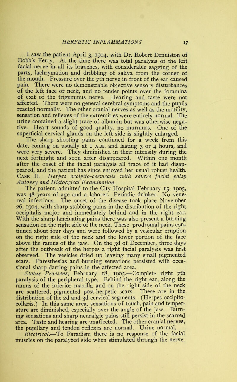I saw the patient April 3, 1904, with Dr. Robert Denniston of Dobb’s Ferry. At the time there was total paralysis of the left facial nerve in all its branches, with considerable sagging of the parts, lachrymation and dribbling of saliva from the corner of the mouth. Pressure over the 7th nerve in front of the ear caused pain. There were no demonstrable objective sensory disturbances of the left face or neck, and no tender points over the foramina of exit of the trigeminus nerve. Hearing and taste were not affected. There were no general cerebral symptoms and the pupils reacted normally. The other cranial nerves as well as the motility, sensation and reflexes of the extremities were entirely normal. The urine contained a slight trace of albumin but was otherwise nega- tive. Heart sounds of good quality, no murmurs. One of the superficial cervical glands on the left side is slightly enlarged. The sharp shooting pains continued for a week from this date, coming on usually at 1 a.m. and lasting 3 or 4 hours, and were very severe. They diminished in their intensity during the next fortnight and soon after disappeared. Within one month after the onset of the facial paralysis all trace of it had disap- peared, and the patient has since enjoyed her usual robust health. Case II. Herpes occipito-cervicalis with severe facial palsy Autopsy and Histological Examination. The patient, admitted to the City Hospital February 15, 1905, was 48 years of age and a laborer. Periodic drinker. No vene- real infections. The onset of the disease took place November 26, 1904, with sharp stabbing pains in the distribution of the right occipitalis major and immediately behind and in the right ear. With the sharp lancinating pains there was also present a burning sensation on the right side of the neck. These prodromal pains con- tinued about four days and were followed by a vesicular eruption on the right side of the neck and the lower portion of the face above the ramus of the jaw. On the 3d of December, three days after the outbreak of the herpes a right facial paralysis was first observed. The vesicles dried up leaving many small pigmented scars. Paresthesias and burning sensations persisted with occa- sional sharp darting pains in the affected area. Status Praesens, February 18, 1905.—Complete right 7th paralysis of the peripheral type. Behind the right ear, along the ramus of the inferior maxilla and on the right side of the neck are scattered, pigmented post-herpetic scars. These are in the distribution of the 2d and 3d cervical segments. (Herpes occipito- collaris.) In this same area, sensations of touch, pain and temper- ature are diminished, especially over the angle of the jaw. Burn- ing sensations and sharp neuralgic pains still persist in the scarred area. Taste and hearing are unaffected. The other cranial nerves, the pupillary and tendon reflexes are normal. Urine normal. Electrical.—To Faradism there is no response of the facial muscles on the paralyzed side when stimulated through the nerve.