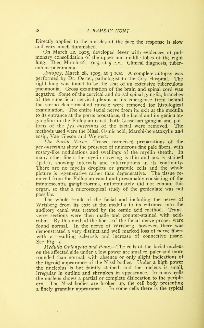 Directly applied to the muscles of the face the response is slow and very much diminished. On March 12, 1905, developed fever with evidences of pul- monary consolidation of the upper and middle lobes of the right lung. Died March 26, 1905, at 5 p.m. Clinical diagnosis, tuber- culous pneumonia. Autopsy, March 28, 1905, at 3 p.m. A complete autopsy was performed by Dr. Oertel, pathologist to the City Hospital. The right lung was found to be the seat of an extensive tuberculous pneumonia. Gross examination of the brain and spinal cord was negative. Some of the cervical and dorsal spinal ganglia, branches of the superficial cervical plexus at its emergence from behind the sterno-cleido-mastoid muscle were removed for histological examination. The entire facial nerve from its exit at the medulla to its entrance at the porus acousticus, the facial and its geniculate ganglion in the Fallopian canal, both Gasserian ganglia and por- tions of the pes anserinus of the facial were removed. The methods used were the Nissl, Osmic acid, Marchi-hematoxylin and eosin, Van Gieson and Weigert. The Facial Nerve.—Teased osmicised preparations of the pes anserinus show the presence of numerous fine pale fibers, with rosary-like nodulations and swellings of the myelin sheath. In many other fibers the myelin covering is thin and poorly stained (pale), showing intervals and interruptions in its continuity. There are no myelin droplets or granule cells and the whole picture is regenerative rather than degenerative. The tissue re- moved from the Fallopian canal and presumably consisting of the intumescentia ganglioformis, unfortunately did not contain this organ, so that a microscopical study of the geniculate was not possible. The whole trunk of the facial and including the nerve of Wrisberg from its exit at the medulla to its entrance into the auditory canal was treated by the osmic acid method. Trans- verse sections were then made and counter-stained with acid- rubin. By this method the fibers of the facial nerve proper were found normal. In the nerve of Wrisberg, however, there was demonstrated a very distinct and well marked loss of nerve fibers with a resulting sclerosis and increase of connective tissue. See Fig. 5. Medulla Oblongata and Pons.—The cells of the facial nucleus on the affected side under a low power are smaller, paler and more rounded than normal, with absence or only slight indications of the tigroid appearance of the Nissl bodies. Under a high power the nucleolus is but faintly stained, and the nucleus is small, irregular in outline and shrunken in appearance. In many cells the nucleus shows a partial or complete dislocation to the periph- ery. The Nissl bodies are broken up, the cell body presenting a finely granular appearance. In some cells there is the typical