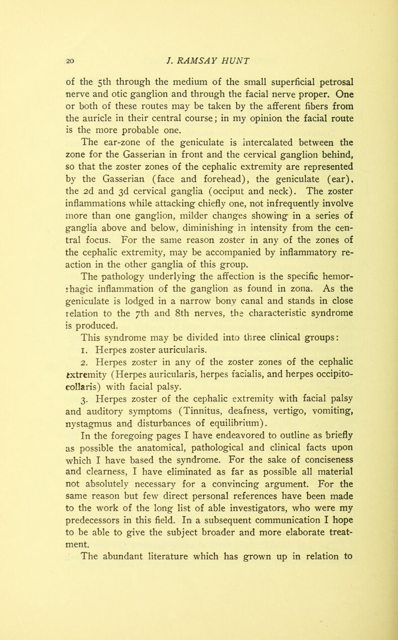 of the 5th through the medium of the small superficial petrosal nerve and otic ganglion and through the facial nerve proper. One or both of these routes may be taken by the afferent fibers from the auricle in their central course; in my opinion the facial route is the more probable one. The ear-zone of the geniculate is intercalated between the zone for the Gasserian in front and the cervical ganglion behind, so that the zoster zones of the cephalic extremity are represented by the Gasserian (face and forehead), the geniculate (ear), the 2d and 3d cervical ganglia (occiput and neck). The zoster inflammations while attacking chiefly one, not infrequently involve more than one ganglion, milder changes showing in a series of ganglia above and below, diminishing in intensity from the cen- tral focus. For the same reason zoster in any of the zones of the cephalic extremity, may be accompanied by inflammatory re- action in the other ganglia of this group. The pathology underlying the affection is the specific hemor- rhagic inflammation of the ganglion as found in zona. As the geniculate is lodged in a narrow bony canal and stands in close relation to the 7th and 8th nerves, the characteristic syndrome is produced. This syndrome may be divided into three clinical groups: 1. Herpes zoster auricularis. 2. Herpes zoster in any of the zoster zones of the cephalic extremity (Herpes auricularis, herpes facialis, and herpes occipito- collaris) with facial palsy. 3. Herpes zoster of the cephalic extremity with facial palsy and auditory symptoms (Tinnitus, deafness, vertigo, vomiting, nystagmus and disturbances of equilibrium). In the foregoing pages I have endeavored to outline as briefly as possible the anatomical, pathological and clinical facts upon which I have based the syndrome. For the sake of conciseness and clearness, I have eliminated as far as possible all material not absolutely necessary for a convincing argument. For the same reason but few direct personal references have been made to the work of the long list of able investigators, who were my predecessors in this field. In a subsequent communication I hope to be able to give the subject broader and more elaborate treat- ment. The abundant literature which has grown up in relation to