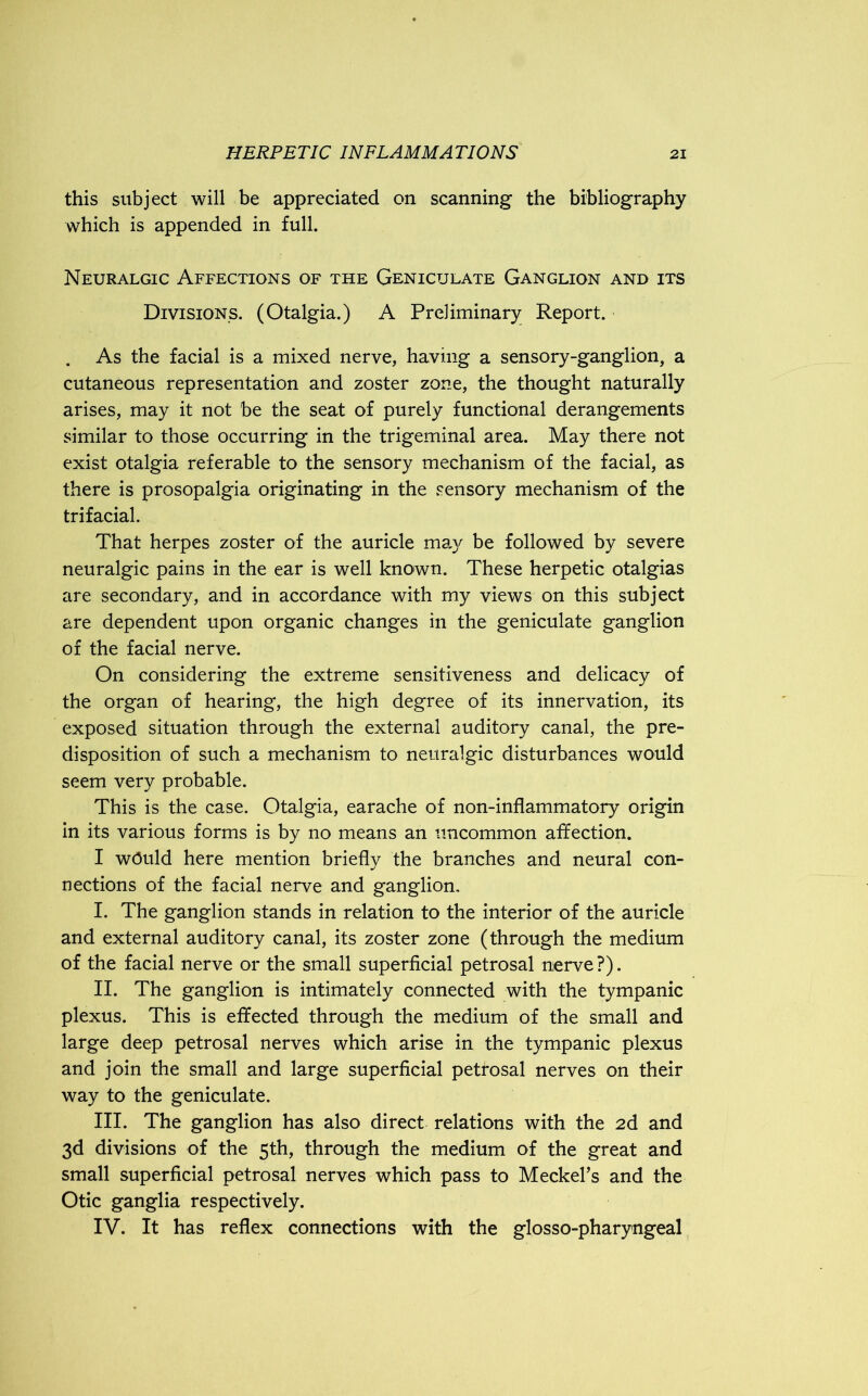 this subject will be appreciated on scanning the bibliography which is appended in full. Neuralgic Affections of the Geniculate Ganglion and its Divisions. (Otalgia.) A Preliminary Report. . As the facial is a mixed nerve, having a sensory-ganglion, a cutaneous representation and zoster zone, the thought naturally arises, may it not be the seat of purely functional derangements similar to those occurring in the trigeminal area. May there not exist otalgia referable to the sensory mechanism of the facial, as there is prosopalgia originating in the sensory mechanism of the trifacial. That herpes zoster of the auricle may be followed by severe neuralgic pains in the ear is well known. These herpetic otalgias are secondary, and in accordance with my views on this subject are dependent upon organic changes in the geniculate ganglion of the facial nerve. On considering the extreme sensitiveness and delicacy of the organ of hearing, the high degree of its innervation, its exposed situation through the external auditory canal, the pre- disposition of such a mechanism to neuralgic disturbances would seem very probable. This is the case. Otalgia, earache of non-inflammatory origin in its various forms is by no means an uncommon affection. I would here mention briefly the branches and neural con- nections of the facial nerve and ganglion. I. The ganglion stands in relation to the interior of the auricle and external auditory canal, its zoster zone (through the medium of the facial nerve or the small superficial petrosal nerve ?). II. The ganglion is intimately connected with the tympanic plexus. This is effected through the medium of the small and large deep petrosal nerves which arise in the tympanic plexus and join the small and large superficial petrosal nerves on their way to the geniculate. III. The ganglion has also direct relations with the 2d and 3d divisions of the 5th, through the medium of the great and small superficial petrosal nerves which pass to Meckel’s and the Otic ganglia respectively. IV. It has reflex connections with the glosso-pharyngeal