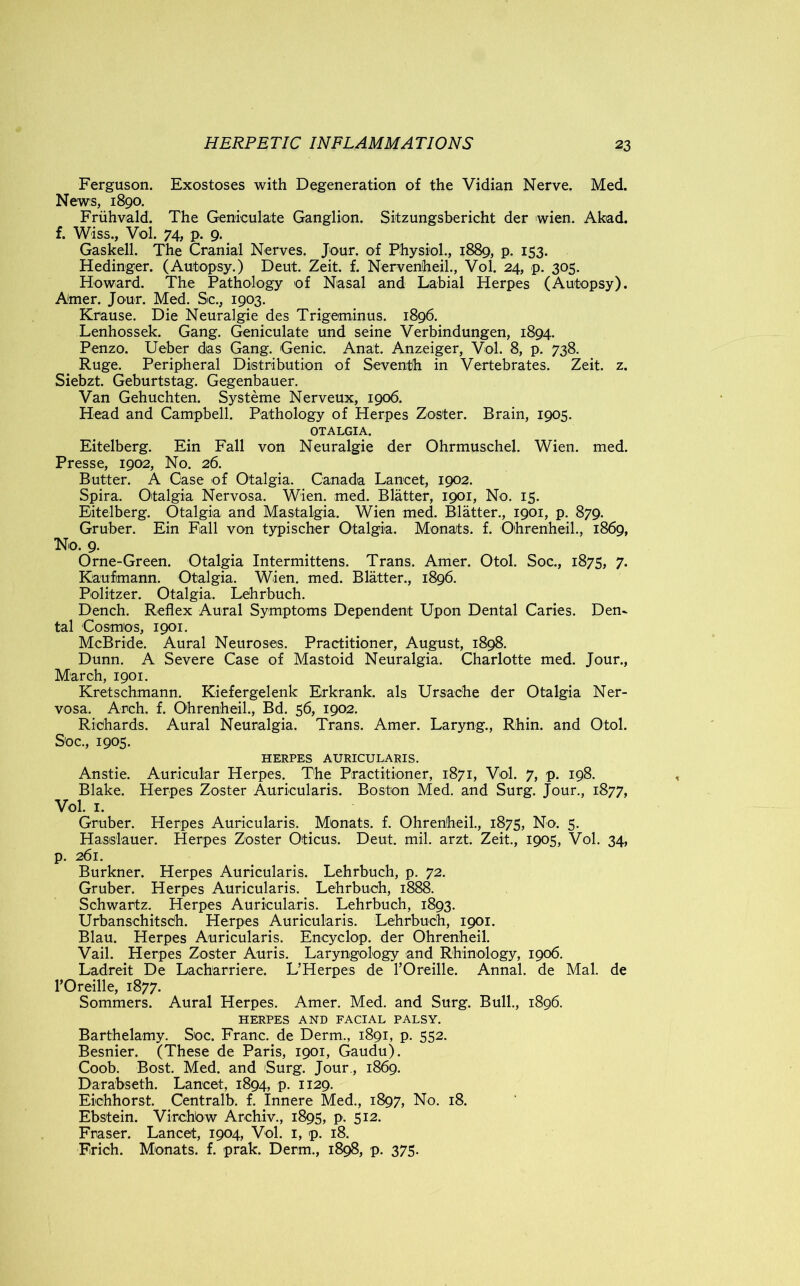 Ferguson. Exostoses with Degeneration of the Vidian Nerve. Med. News, 1890. Fruhvald. The Geniculate Ganglion. Sitzungsbericht der wien. Akad. f. Wiss., Vol. 74, p. 9. Gaskell. The Cranial Nerves. Jour, of Physiol., 1889, p. 153. Hedinger. (Autopsy.) Deut. Zeit. f. Nervenheil., Vol. 24, p. 305. Howard. The Pathology of Nasal and Labial Herpes (Autopsy). Amer. Jour. Med. Sc., 1903. Krause. Die Neuralgie des Trigeminus. 1896. Lenhossek. Gang. Geniculate und seine Verbindungen, 1894. Penzo. Ueber das Gang. Genic. Anat. Anzeiger, Vol. 8, p. 738. Ruge. Peripheral Distribution of Seventh in Vertebrates. Zeit. z. Siebzt. Geburtstag. Gegenbauer. Van Gehuchten. Systeme Nerveux, 1906. Head and Campbell. Pathology of Herpes Zoster. Brain, 1905. OTALGIA. Eitelberg. Ein Fall von Neuralgie der Ohrmuschel. Wien. med. Presse, 1902, No. 26. Butter. A Case of Otalgia. Canada Lancet, 1902. Spira. Otalgia Nervosa. Wien. med. Blatter, 1901, No. 15. Eitelberg. Otalgia and Mastalgia. Wien med. Blatter., 1901, p. 879. Gruber. Ein Fall von typischer Otalgia. Monats. f. Ohrenheil., 1869, No. 9. Orne-Green. Otalgia Intermittens. Trans. Amer. Otol. Soc., 1875, 7. Kaufimann. Otalgia. Wien. med. Blatter., 1896. Politzer. Otalgia. Lehrbuch. Dench. Reflex Aural Symptoms Dependent Upon Dental Caries. Den- tal Cosmos, 1901. McBride. Aural Neuroses. Practitioner, August, 1898. Dunn. A Severe Case of Mastoid Neuralgia. Charlotte med. Jour., March, 1901. Kretschmann. Kiefergelenk Erkrank. als Ursache der Otalgia Ner- vosa. Arch. f. Ohrenheil., Bd. 56, 1902. Richards. Aural Neuralgia. Trans. Amer. Laryng., Rhin. and Otol. Soc., 1905. HERPES AURICULARIS. Anstie. Auricular Herpes. The Practitioner, 1871, Vol. 7, p. 198. Blake. Herpes Zoster Auricularis. Boston Med. and Surg. Jour., 1877, Vol. 1. Gruber. Herpes Auricularis. Monats. f. Ohrenheil., 1875, No. 5. Hasslauer. Herpes Zoster Oticus. Deut. mil. arzt. Zeit., 1905, Vol. 34, p. 261. Burkner. Herpes Auricularis. Lehrbuch, p. 72. Gruber. Herpes Auricularis. Lehrbuch, 1888. Schwartz. Herpes Auricularis. Lehrbuch, 1893. Urbanschitsch. Herpes Auricularis. Lehrbuch, 1901. Blau. Herpes Auricularis. Encyclop. der Ohrenheil. Vail. Herpes Zoster Auris. Laryngology and Rhinology, 1906. Ladreit De Lach'arriere. L’Herpes de l’Oreille. Annal. de Mai. de l’Oreille, 1877. Sommers. Aural Herpes. Amer. Med. and Surg. Bull., 1896. HERPES AND FACIAL PALSY. Barthelamy. Soc. Franc, de Derm., 1891, p. 552. Besnier. (These de Paris, 1901, Gaudu). Coob. Bost. Med. and 'Surg. Jour., 1869. Darabseth. Lancet, 1894, p. 1129. Eichhorst. Centralb. f. Innere Med., 1897, No. 18. Ebstein. Virchbw Arehiv., 1895, p. 512. Fraser. Lancet, 1904, Vol. 1, p. 18. Erich. Monats. f. prak. Derm., 1898, p. 375.