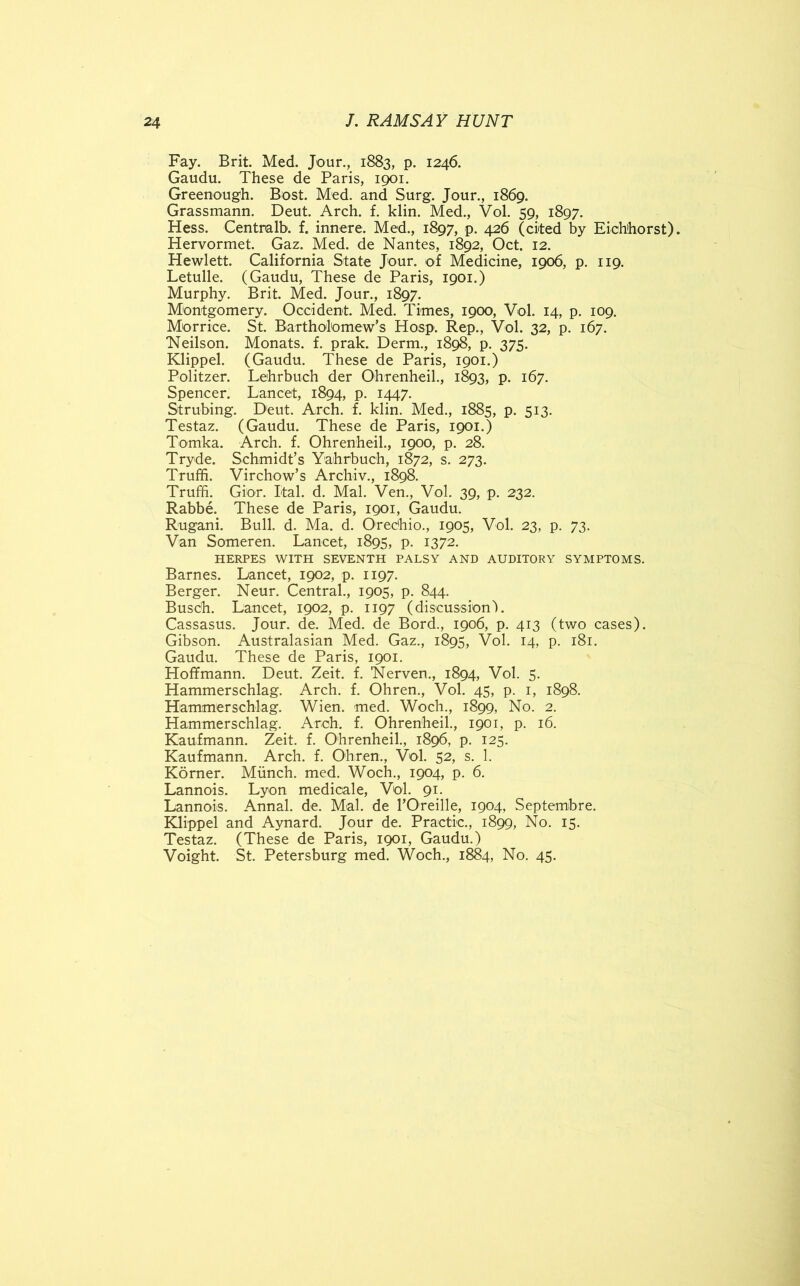 Fay. Brit. Med. Jour., 1883, p. 1246. Gaudu. These de Paris, 1901. Greenough. Bost. Med. and Surg. Jour., 1869. Grassmann. Deut. Arch. £. klin. Med., Vol. 59, 1897. Hess. Centmlb. f. innere. Med., 1897, p. 426 (cited by Eich'horst). Hervormet. Gaz. Med. de Nantes, 1892, Oct. 12. Hewlett. California State Jour, of Medicine, 1906, p. 119. Letulle. (Gaudu, These de Paris, 1901.) Murphy. Brit. Med. Jour., 1897. Montgomery. Occident. Med. Times, 1900, Vol. 14, p. 109. Morrice. St. Bartholomew’s Hosp. Rep., Vol. 32, p. 167. Neilson. Monats. f. prak. Derm., 1898, p. 375. Klippel. (Gaudu. These de Paris, 1901.) Politzer. Lehrbuch der Ohrenheil., 1893, p. 167. Spencer. Lancet, 1894, p. 1447. Strubing. Deut. Arch. f. klin. Med., 1885, p. 513. Testaz. (Gaudu. These de Paris, 1901.) Tomka. Arch. f. Ohrenheil., 1900, p. 28. Tryde. Schmidt’s Yahrbuch, 1872, s. 273. Truffi. Virchow’s Archiv., 1898. Truffi. Gior. Ital. d. Mai. Ven., Vol. 39, p. 232. Rabbe. These de Paris, 1901, Gaudu. Rugani. Bull. d. Ma. d. Orechio., 1905, Vol. 23, p. 73. Van Someren. Lancet, 1895, p. 1372. HERPES WITH SEVENTH PALSY AND AUDITORY SYMPTOMS. Barnes. Lancet, 1902, p. 1197. Berger. Neur. Central., 1905, p. 844. Busdh. Lancet, 1902, p. 1197 (discussion-). Cassasus. Jour. de. Med. de Bord., 1906, p. 413 (two cases). Gibson. Australasian Med. Gaz., 1895, Vol. 14, p. 181. Gaudu. These de Paris, 1901. Hoffmann. Deut. Zeit. f. Nerven., 1894, Vol. 5. Hammerschlag. Arch. f. Ohren., Vol. 45, p. 1, 1898. Hammerschlag. Wien. med. Woch., 1899, No. 2. Hammerschlag. Arch. f. Ohrenheil., 1901, p. 16. Kaufmann. Zeit. f. Ohrenheil., 1896, p. 125. Kaufmann. Arch. f. Ohren., Vol. 52, s. 1. Korner. Munch, med. Woch., 1904, p. 6. Lannois. Lyon medicale, Vol. 91. Lannois. Annal. de. Mai. de l’Oreille, 1904, Septembre. Klippel and Aynard. Jour de. Practic., 1899, No. 15. Testaz. (These de Paris, 1901, Gaudu.) Voight. St. Petersburg med. Woch., 1884, No. 45.