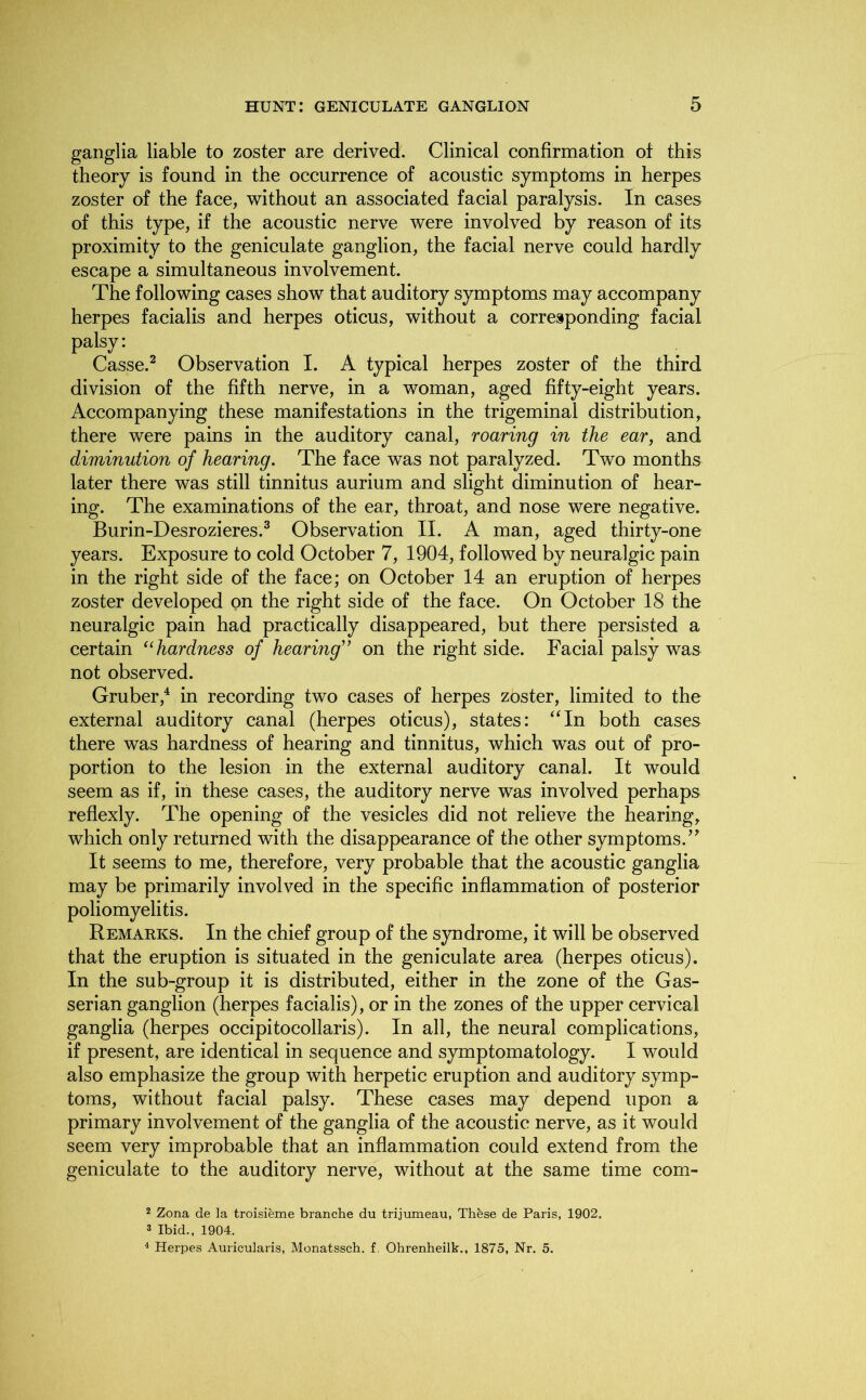 ganglia liable to zoster are derived. Clinical confirmation of this theory is found in the occurrence of acoustic symptoms in herpes zoster of the face, without an associated facial paralysis. In cases of this type, if the acoustic nerve were involved by reason of its proximity to the geniculate ganglion, the facial nerve could hardly escape a simultaneous involvement. The following cases show that auditory symptoms may accompany herpes facialis and herpes oticus, without a corresponding facial palsy: Casse.2 Observation I. A typical herpes zoster of the third division of the fifth nerve, in a woman, aged fifty-eight years. Accompanying these manifestations in the trigeminal distribution, there were pains in the auditory canal, roaring in the eari and diminution of hearing. The face was not paralyzed. Two months later there was still tinnitus aurium and slight diminution of hear- ing. The examinations of the ear, throat, and nose were negative. Burin-Desrozieres.3 Observation II. A man, aged thirty-one years. Exposure to cold October 7, 1904, followed by neuralgic pain in the right side of the face; on October 14 an eruption of herpes zoster developed on the right side of the face. On October 18 the neuralgic pain had practically disappeared, but there persisted a certain “hardness of hearing” on the right side. Facial palsy was not observed. Gruber,4 in recording two cases of herpes zoster, limited to the external auditory canal (herpes oticus), states: “In both cases there was hardness of hearing and tinnitus, which was out of pro- portion to the lesion in the external auditory canal. It would seem as if, in these cases, the auditory nerve was involved perhaps reflexly. The opening of the vesicles did not relieve the hearing, which only returned with the disappearance of the other symptoms.” It seems to me, therefore, very probable that the acoustic ganglia may be primarily involved in the specific inflammation of posterior poliomyelitis. Remarks. In the chief group of the syndrome, it will be observed that the eruption is situated in the geniculate area (herpes oticus). In the sub-group it is distributed, either in the zone of the Gas- serian ganglion (herpes facialis), or in the zones of the upper cervical ganglia (herpes occipitocollaris). In all, the neural complications, if present, are identical in sequence and symptomatology. I would also emphasize the group with herpetic eruption and auditory symp- toms, without facial palsy. These cases may depend upon a primary involvement of the ganglia of the acoustic nerve, as it would seem very improbable that an inflammation could extend from the geniculate to the auditory nerve, without at the same time com- 2 Zona de la troisieme branche du trijumeau, Th&se de Paris, 1902. 3 Ibid., 1904. 4 Herpes Auricularis, Monatssch. f. Ohrenheilk., 1875, Nr. 5.