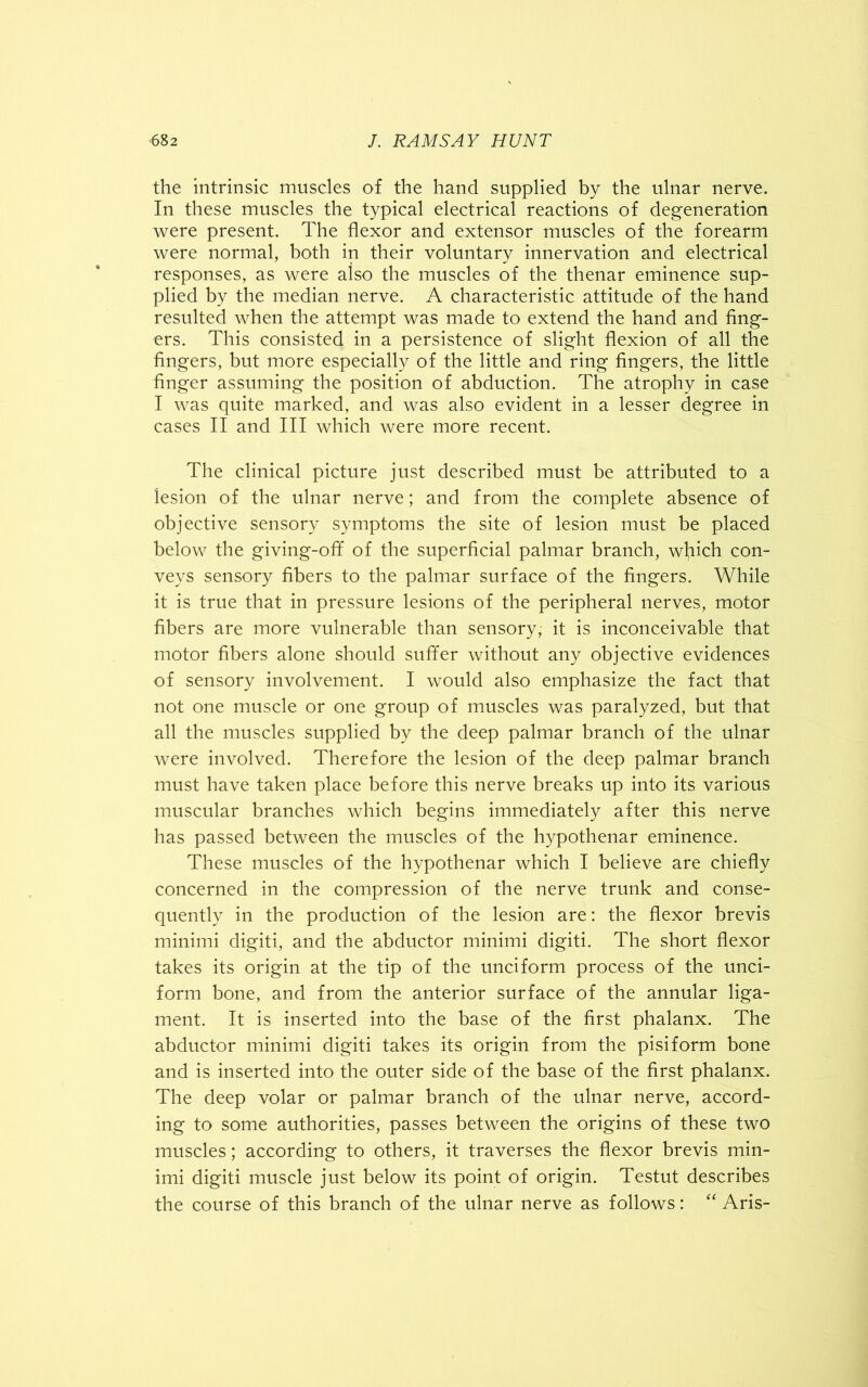 the intrinsic muscles of the hand supplied by the ulnar nerve. In these muscles the typical electrical reactions of degeneration were present. The flexor and extensor muscles of the forearm were normal, both in their voluntary innervation and electrical responses, as were aiso the muscles of the thenar eminence sup- plied by the median nerve. A characteristic attitude of the hand resulted when the attempt was made to extend the hand and fing- ers. This consisted in a persistence of slight flexion of all the fingers, but more especially of the little and ring fingers, the little finger assuming the position of abduction. The atrophy in case I was quite marked, and was also evident in a lesser degree in cases II and III which were more recent. The clinical picture just described must be attributed to a lesion of the ulnar nerve; and from the complete absence of objective sensory symptoms the site of lesion must be placed below the giving-off of the superficial palmar branch, which con- veys sensory fibers to the palmar surface of the fingers. While it is true that in pressure lesions of the peripheral nerves, motor fibers are more vulnerable than sensory, it is inconceivable that motor fibers alone should suffer without any objective evidences of sensory involvement. I would also emphasize the fact that not one muscle or one group of muscles was paralyzed, but that all the muscles supplied by the deep palmar branch of the ulnar were involved. Therefore the lesion of the deep palmar branch must have taken place before this nerve breaks up into its various muscular branches which begins immediately after this nerve has passed between the muscles of the hypothenar eminence. These muscles of the hypothenar which I believe are chiefly concerned in the compression of the nerve trunk and conse- quently in the production of the lesion are: the flexor brevis minimi digiti, and the abductor minimi digiti. The short flexor takes its origin at the tip of the unciform process of the unci- form bone, and from the anterior surface of the annular liga- ment. It is inserted into the base of the first phalanx. The abductor minimi digiti takes its origin from the pisiform bone and is inserted into the outer side of the base of the first phalanx. The deep volar or palmar branch of the ulnar nerve, accord- ing to some authorities, passes between the origins of these two muscles; according to others, it traverses the flexor brevis min- imi digiti muscle just below its point of origin. Testut describes the course of this branch of the ulnar nerve as follows: “ Aris-
