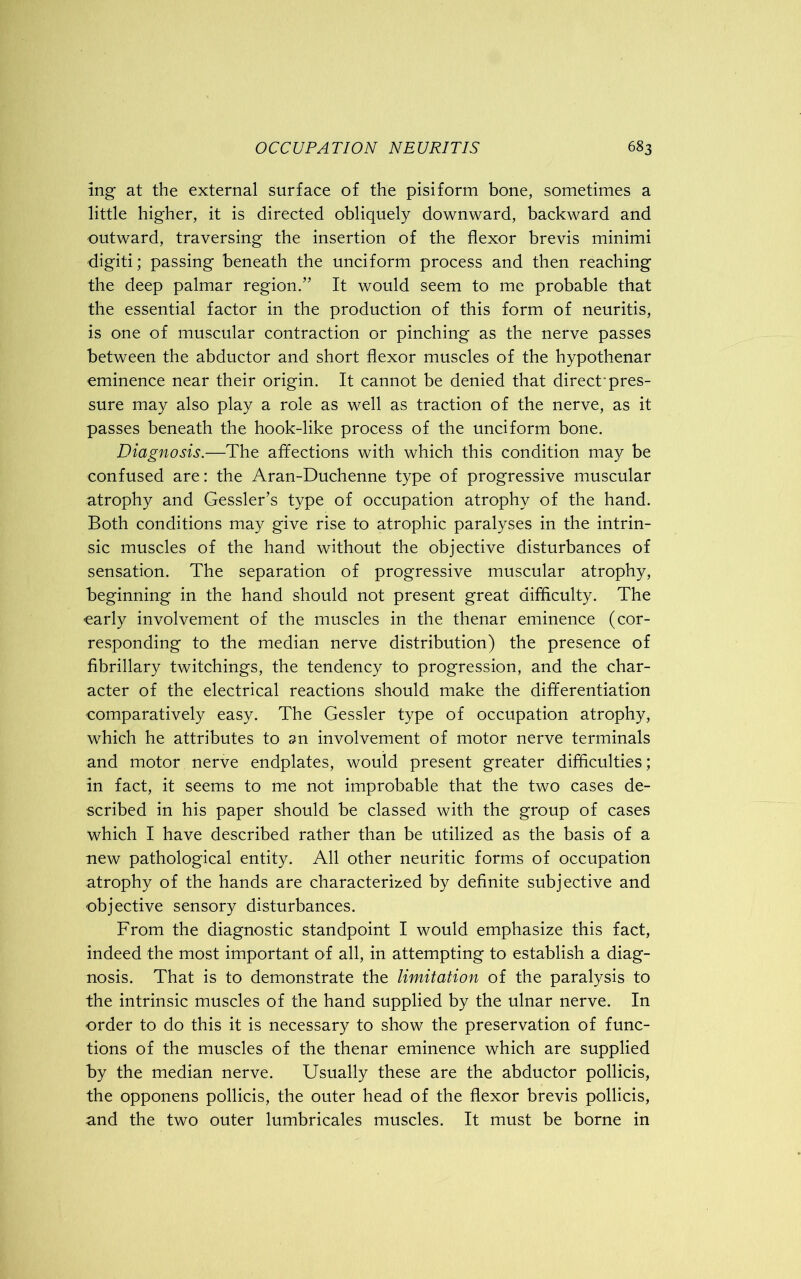 mg at the external surface of the pisiform bone, sometimes a little higher, it is directed obliquely downward, backward and outward, traversing the insertion of the flexor brevis minimi digiti; passing beneath the unciform process and then reaching the deep palmar region/’ It would seem to me probable that the essential factor in the production of this form of neuritis, is one of muscular contraction or pinching as the nerve passes between the abductor and short flexor muscles of the hypothenar eminence near their origin. It cannot be denied that direct'pres- sure may also play a role as well as traction of the nerve, as it passes beneath the hook-like process of the unciform bone. Diagnosis.—The affections with which this condition may be confused are: the Aran-Duchenne type of progressive muscular atrophy and Gessler’s type of occupation atrophy of the hand. Both conditions may give rise to atrophic paralyses in the intrin- sic muscles of the hand without the objective disturbances of sensation. The separation of progressive muscular atrophy, beginning in the hand should not present great difficulty. The ■early involvement of the muscles in the thenar eminence (cor- responding to the median nerve distribution) the presence of fibrillary twitchings, the tendency to progression, and the char- acter of the electrical reactions should make the differentiation comparatively easy. The Gessler type of occupation atrophy, which he attributes to an involvement of motor nerve terminals and motor nerve endplates, would present greater difficulties; in fact, it seems to me not improbable that the two cases de- scribed in his paper should be classed with the group of cases which I have described rather than be utilized as the basis of a new pathological entity. All other neuritic forms of occupation atrophy of the hands are characterized by definite subjective and objective sensory disturbances. From the diagnostic standpoint I would emphasize this fact, indeed the most important of all, in attempting to establish a diag- nosis. That is to demonstrate the limitation of the paralysis to the intrinsic muscles of the hand supplied by the ulnar nerve. In order to do this it is necessary to show the preservation of func- tions of the muscles of the thenar eminence which are supplied by the median nerve. Usually these are the abductor pollicis, the opponens pollicis, the outer head of the flexor brevis pollicis, and the two outer lumbricales muscles. It must be borne in