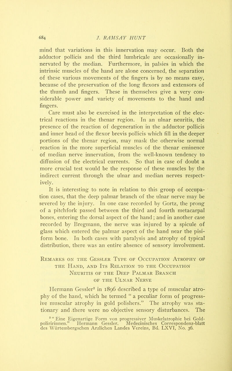 mind that variations in this innervation may occur. Both the adductor pollicis and the third lumbricale are occasionally in- nervated by the median. Furthermore, in palsies in which the intrinsic muscles of the hand are alone concerned, the separation of these various movements of the fingers is by no means easy, because of the preservation of the long flexors and extensors of the thumb and fingers. These in themselves give a very con- siderable power and variety of movements to the hand and fingers. Care must also be exercised in the interpretation of the elec- trical reactions in the thenar region. In an ulnar neuritis, the presence of the reaction of degeneration in the adductor pollicis and inner head of the flexor brevis pollicis which fill in the deeper portions of the thenar region, may mask the otherwise normal reaction in the more superficial muscles of the thenar eminence of median nerve innervation, from the well-known tendency to diffusion of the electrical currents. So that in case of doubt a more crucial test would be the response of these muscles by the indirect current through the ulnar and median nerves respect- ively. It is interesting to note in relation to this group of occupa- tion cases, that the deep palmar branch of the ulnar nerve may be severed by the injury. In one case recorded by Gortz, the prong of a pitchfork passed between the third and fourth metacarpal bones, entering the dorsal aspect of the hand; and in another case recorded by Bregmann, the nerve was injured by a spicule of glass which entered the palmar aspect of the hand near the pisi- form bone. In both cases with paralysis and atrophy of typical distribution, there was an entire absence of sensory involvement. Remarks on the Gessler Type of Occupation Atrophy of the Hand, and Its Relation to the Occupation Neuritis of the Deep Palmar Branch of the Ulnar Nerve Hermann Gessler2 in 1896 described a type of muscular atro- phy of the hand, which he termed “ a peculiar form of progress- ive muscular atrophy in gold polishers.” The atrophy was sta- tionary and .there were no objective sensory disturbances. The 2 “ Eine Eigenartige Form von progressiver Muskelatrophie bei Gold- poliririnnen.” Hermann Gessler. Medecinisches Correspondenz-blatt des Wiirtembergschen Arzlichen Landes Vereins, Bd. LXVI, No. 36.