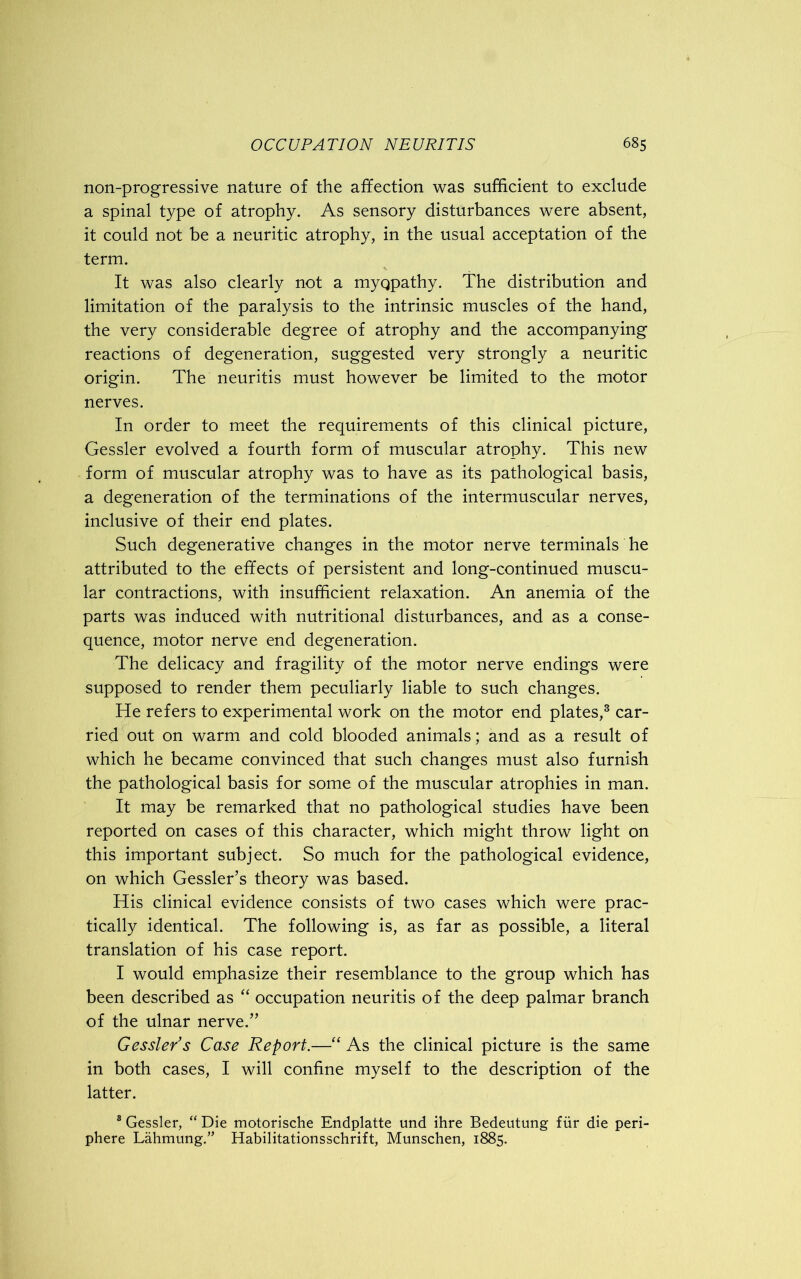 non-progressive nature of the affection was sufficient to exclude a spinal type of atrophy. As sensory disturbances were absent, it could not be a neuritic atrophy, in the usual acceptation of the term. It was also clearly not a myqpathy. The distribution and limitation of the paralysis to the intrinsic muscles of the hand, the very considerable degree of atrophy and the accompanying reactions of degeneration, suggested very strongly a neuritic origin. The neuritis must however be limited to the motor nerves. In order to meet the requirements of this clinical picture, Gessler evolved a fourth form of muscular atrophy. This new form of muscular atrophy was to have as its pathological basis, a degeneration of the terminations of the intermuscular nerves, inclusive of their end plates. Such degenerative changes in the motor nerve terminals he attributed to the effects of persistent and long-continued muscu- lar contractions, with insufficient relaxation. An anemia of the parts was induced with nutritional disturbances, and as a conse- quence, motor nerve end degeneration. The delicacy and fragility of the motor nerve endings were supposed to render them peculiarly liable to such changes. He refers to experimental work on the motor end plates,3 car- ried out on warm and cold blooded animals; and as a result of which he became convinced that such changes must also furnish the pathological basis for some of the muscular atrophies in man. It may be remarked that no pathological studies have been reported on cases of this character, which might throw light on this important subject. So much for the pathological evidence, on which Gessler’s theory was based. His clinical evidence consists of two cases which were prac- tically identical. The following is, as far as possible, a literal translation of his case report. I would emphasize their resemblance to the group which has been described as “ occupation neuritis of the deep palmar branch of the ulnar nerve.” Gessler's Case Report.—“ As the clinical picture is the same in both cases, I will confine myself to the description of the latter. 8 Gessler, “ Die motorische Endplatte und ihre Bedeutung fiir die peri- phere Lahmung.” Habilitationsschrift, Munschen, 1885.
