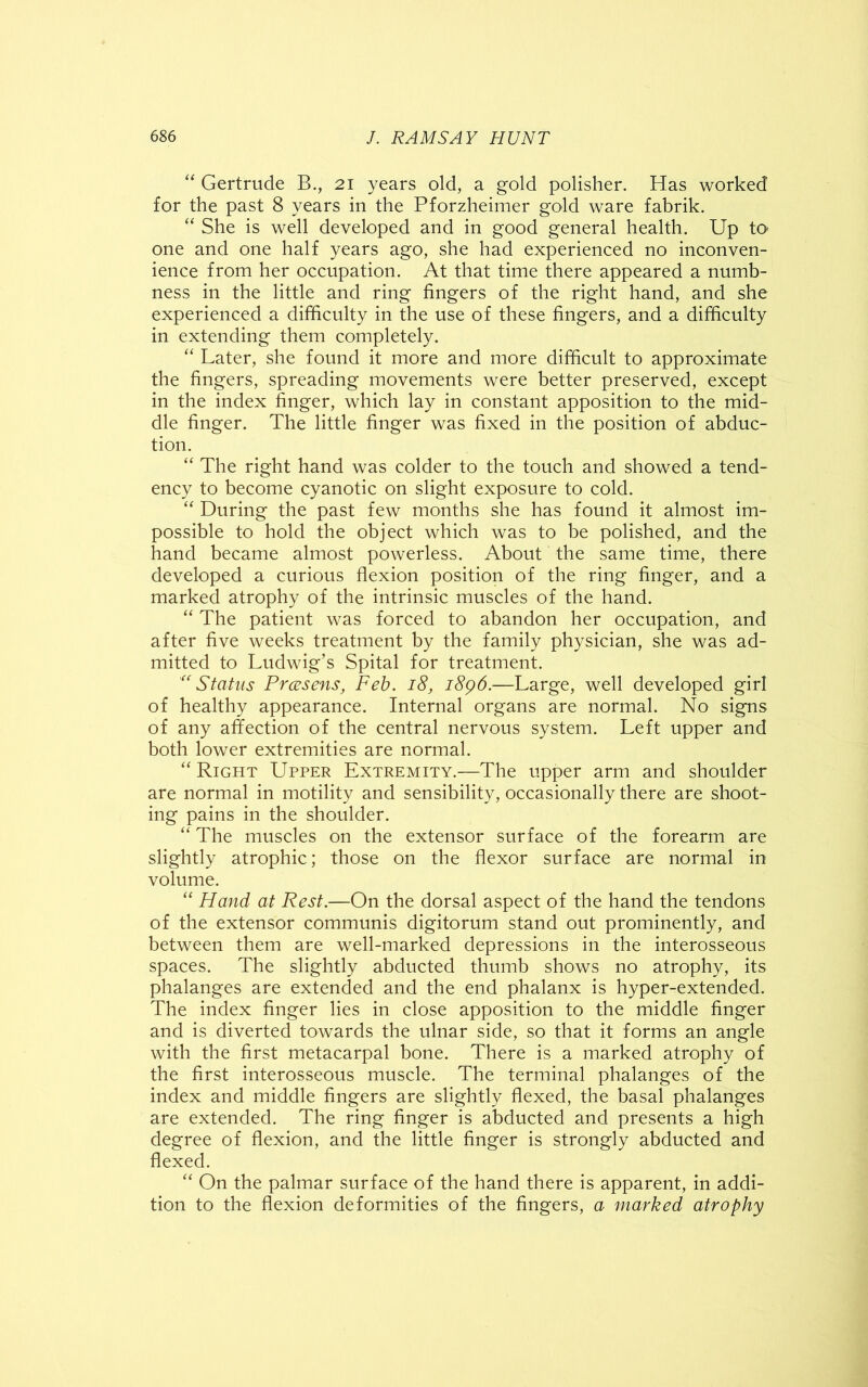 “ Gertrude B., 21 years old, a gold polisher. Has worked for the past 8 years in the Pforzheimer gold ware fabrik. “ She is well developed and in good general health. Up to one and one half years ago, she had experienced no inconven- ience from her occupation. At that time there appeared a numb- ness in the little and ring fingers of the right hand, and she experienced a difficulty in the use of these fingers, and a difficulty in extending them completely. “ Later, she found it more and more difficult to approximate the fingers, spreading movements were better preserved, except in the index finger, which lay in constant apposition to the mid- dle finger. The little finger was fixed in the position of abduc- tion. “ The right hand was colder to the touch and showed a tend- ency to become cyanotic on slight exposure to cold. “ During the past few months she has found it almost im- possible to hold the object which was to be polished, and the hand became almost powerless. About the same time, there developed a curious flexion position of the ring finger, and a marked atrophy of the intrinsic muscles of the hand. “ The patient was forced to abandon her occupation, and after five weeks treatment by the family physician, she was ad- mitted to Ludwig’s Spital for treatment. “Status Prcesens, Feb. 18, 1896.—Large, well developed girl of healthy appearance. Internal organs are normal. No signs of any affection of the central nervous system. Left upper and both lower extremities are normal. “ Right Upper Extremity.—The upper arm and shoulder are normal in motility and sensibility, occasionally there are shoot- ing pains in the shoulder. “ The muscles on the extensor surface of the forearm are slightly atrophic; those on the flexor surface are normal in volume. “ Hand at Rest.—On the dorsal aspect of the hand the tendons of the extensor communis digitorum stand out prominently, and between them are well-marked depressions in the interosseous spaces. The slightly abducted thumb shows no atrophy, its phalanges are extended and the end phalanx is hyper-extended. The index finger lies in close apposition to the middle finger and is diverted towards the ulnar side, so that it forms an angle with the first metacarpal bone. There is a marked atrophy of the first interosseous muscle. The terminal phalanges of the index and middle fingers are slightly flexed, the basal phalanges are extended. The ring finger is abducted and presents a high degree of flexion, and the little finger is strongly abducted and flexed. “ On the palmar surface of the hand there is apparent, in addi- tion to the flexion deformities of the fingers, a marked atrophy