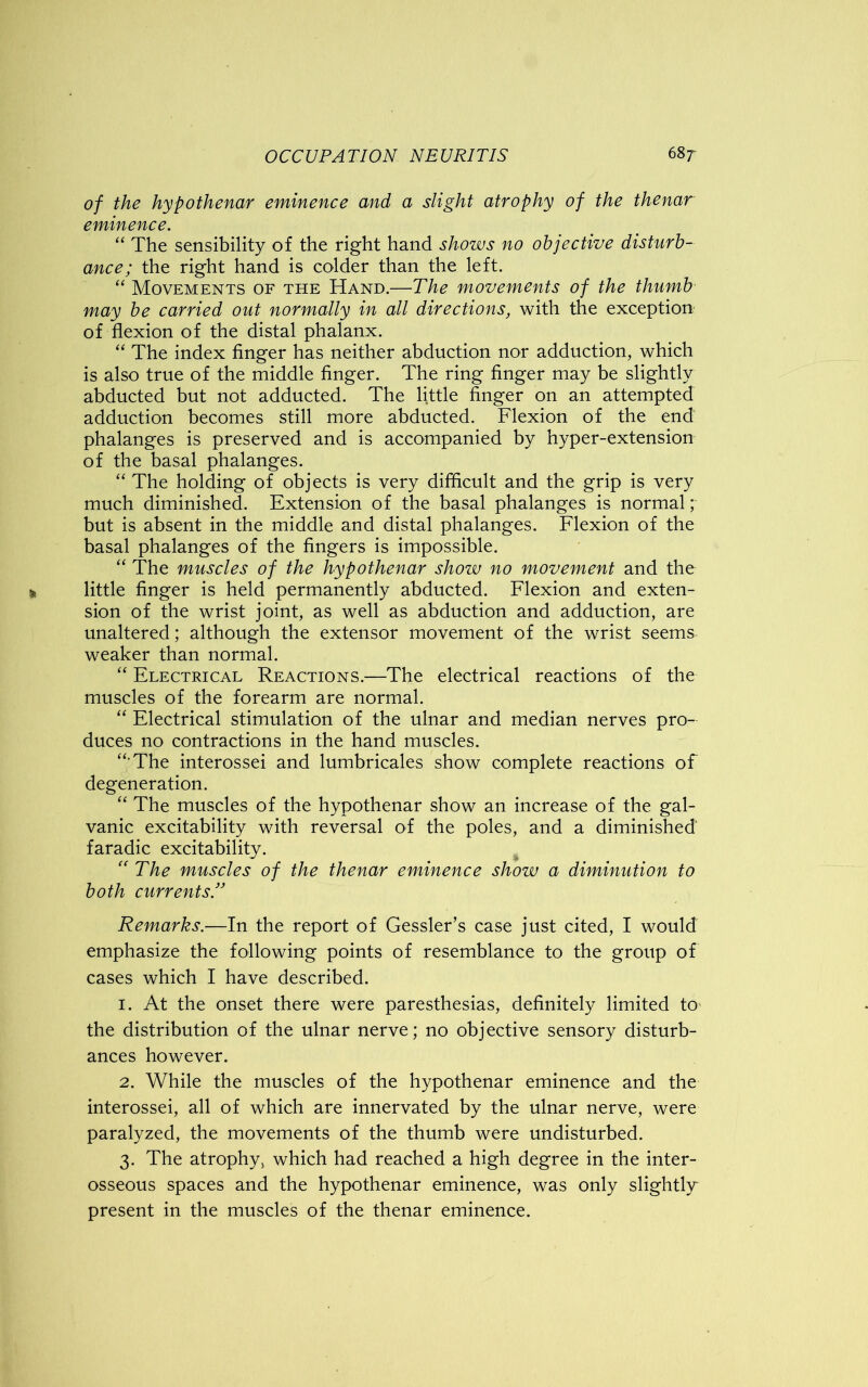 of the hypothenar eminence and a slight atrophy of the thenar eminence. “ The sensibility of the right hand shows no objective disturb- ance; the right hand is colder than the left. “ Movements of the Hand.—The movements of the thumb may be carried out normally in all directions, with the exception of flexion of the distal phalanx. “ The index finger has neither abduction nor adduction, which is also true of the middle finger. The ring finger may be slightly abducted but not adducted. The little finger on an attempted adduction becomes still more abducted. Flexion of the end phalanges is preserved and is accompanied by hyper-extension of the basal phalanges. “ The holding of objects is very difficult and the grip is very much diminished. Extension of the basal phalanges is normal; but is absent in the middle and distal phalanges. Flexion of the basal phalanges of the fingers is impossible. “ The muscles of the hypothenar show no movement and the little finger is held permanently abducted. Flexion and exten- sion of the wrist joint, as well as abduction and adduction, are unaltered; although the extensor movement of the wrist seems- weaker than normal. “ Electrical Reactions.—The electrical reactions of the muscles of the forearm are normal. “ Electrical stimulation of the ulnar and median nerves pro- duces no contractions in the hand muscles. “ The interossei and lumbricales show complete reactions of degeneration. “ The muscles of the hypothenar show an increase of the gal- vanic excitability with reversal of the poles, and a diminished faradic excitability.  The muscles of the thenar eminence show a diminution to both currents.” Remarks.—In the report of Gessler’s case just cited, I would emphasize the following points of resemblance to the group of cases which I have described. 1. At the onset there were paresthesias, definitely limited to the distribution of the ulnar nerve; no objective sensory disturb- ances however. 2. While the muscles of the hypothenar eminence and the interossei, all of which are innervated by the ulnar nerve, were paralyzed, the movements of the thumb were undisturbed. 3. The atrophy* which had reached a high degree in the inter- osseous spaces and the hypothenar eminence, was only slightly present in the muscles of the thenar eminence.