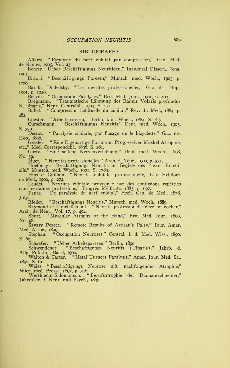 BIBLIOGRAPHY Allaire. “ Paralysie du nerf cubital par compression,” Gaz. Med. de Nantes, 1905, Vol. 23. Berger. Ueber Beschaftigungs Neuritiden,” Inaugural Dissert., Jena, 1904. Bittorf. “ Beschaftigungs Paresen,” Munsch. med. Woch., 1905, p. 1278. Baraks, Doiledsky. “ Les nevrites professionelles,” Gaz. des Hop., 1901, p. 1229. Beevor. “ Occupation Paralyses,” Brit. Med. Jour., 1901, p. 400. Bregmann. “ Traumatische Lahmung des Ramus Volaris profundus N. ulnaris,” Neur. Centralbl., 1904, S. 251. Ballet “ Compression habituelle du cubital,” Rev. du Med., 1884, p. 484. Coester. “ Arbeitsparesen,” Berlin, klin. Woch., 1884, S. 817. Curschmann. “ Beschaftigungs Neuritis,” Deut. med. Woch., 1905, S. 579- Destot. “ Paralysie cubitale, par l’usage de le bicyclette,” Gaz. des Hop., 1896. Gessler. “ Eine Eigenartige Form von Progressiver Muskel Atrophie, etc.,” Med. Correspondzbl., 1896, S. 281. Gortz. “ Eine seltene Nervenverletzung,” Deut. med. Woch., 1898, No. 39. Huet. “ Nevrites professionelles,” Arch. f. Neur., 1900, p. 531. Hoeflmayr. Beschaftigungs Neuritis im Gegiete des Plexus Brachi- alis,” Munsch. med. Woch., 1901, S. 1789. Huet et Guillain. “ Nevrites cubitales professionelle,” Gaz. Hebdom. de Med., 1900, p. 272. Leudet. “ Nevrites cubitale provoquee par des contusions repetties dans certaines professions,” Progres Medicale, 1883, p. 697. Panas. “ De paralysie du nerf cubital,” Arch. Gen. de Med., 1878, July. Rieder. “Beschaftigungs Neuritis,” Munsch. med. Woch., 1889. Raymond et Courtellemont. “ Nevrite professionelle chez un cocher,” Arch, de Neur., Vol. 17, p. 494. Short. “ Muscular Atrophy of the Hand,” Brit. Med. Jour., 1899, No. 98. Savary Pearce. “Remote Results of Artisan’s Palsy,” Jour. Amer. Med. Assoc., 1899. Stephan. “Occupation Neuroses,” Central, f. d. Med. Wiss., 1890, S. 60. Schaefer. “ Ueber Arbeitsparesen,” Berlin, 1890. Schwendener. “Beschaftigungs Neuritis (Ulnaris),” Jahrb. d. Allg. Poliklin., Basel, 1900. Walton & Carter. “Metal Turners Paralysis,” Amer. Jour. Med. Sc., 1892, S. 61. Weiss. “ Beschaftigungs Neurose mit nachfolgender Atrophie,” Wien. med. Presse, 1897, p. 346. Werthheim-Salomonson. “ Berufsatrophie der Diamantschneider,” Jahresber. f. Neur. und Psych., 1897.
