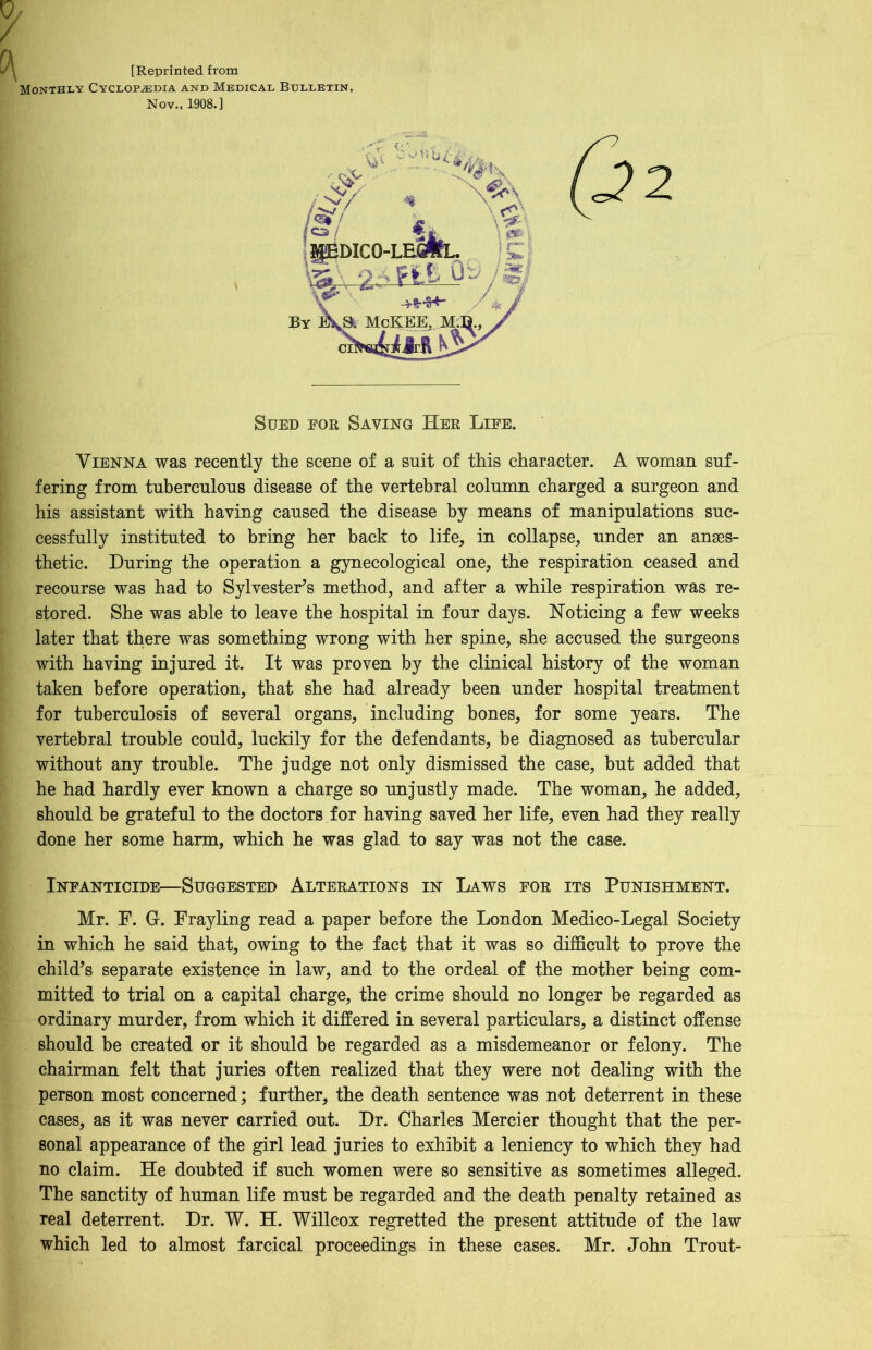 [Reprinted from Monthly Cyclopaedia and Medical Bulletin, Nov., 1908.] IpEDICO- By McKEEj M.B. V / a ~ ™ * ft. ' Sued for Saving Her Life. Vienna was recently the scene of a suit of this character. A woman suf- fering from tuberculous disease of the vertebral column charged a surgeon and his assistant with having caused the disease by means of manipulations suc- cessfully instituted to bring her back to life, in collapse, under an anaes- thetic. During the operation a gynecological one, the respiration ceased and recourse was had to Sylvester’s method, and after a while respiration was re- stored. She was able to leave the hospital in four days. Noticing a few weeks later that there was something wrong with her spine, she accused the surgeons with having injured it. It was proven by the clinical history of the woman taken before operation, that she had already been under hospital treatment for tuberculosis of several organs, including bones, for some years. The vertebral trouble could, luckily for the defendants, be diagnosed as tubercular without any trouble. The judge not only dismissed the case, but added that he had hardly ever known a charge so unjustly made. The woman, he added, should be grateful to the doctors for having saved her life, even had they really done her some harm, which he was glad to say was not the case. Infanticide—Suggested Alterations in Laws for its Punishment. Mr. F. G-. Frayling read a paper before the London Medico-Legal Society in which he said that, owing to the fact that it was so difficult to prove the child’s separate existence in law, and to the ordeal of the mother being com- mitted to trial on a capital charge, the crime should no longer be regarded as ordinary murder, from which it differed in several particulars, a distinct offense should be created or it should be regarded as a misdemeanor or felony. The chairman felt that juries often realized that they were not dealing with the person most concerned; further, the death sentence was not deterrent in these cases, as it was never carried out. Dr. Charles Mercier thought that the per- sonal appearance of the girl lead juries to exhibit a leniency to which they had no claim. He doubted if such women were so sensitive as sometimes alleged. The sanctity of human life must be regarded and the death penalty retained as real deterrent. Dr. W. H. Willcox regretted the present attitude of the law which led to almost farcical proceedings in these cases. Mr. John Trout-