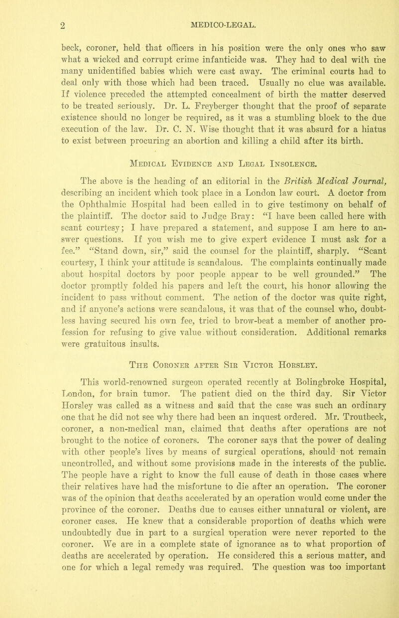 beck, coroner, held that officers in his position were the only ones who saw what a wicked and corrupt crime infanticide was. They had to deal with the many unidentified babies which were cast away. The criminal courts had to deal only with those which had been traced. Usually no clue was available. If violence preceded the attempted concealment of birth the matter deserved to be treated seriously. Dr. L. Freyberger thought that the proof of separate existence should no longer be required, as it was a stumbling block to the due execution of the law. Dr. C. FT. Wise thought that it was absurd for a hiatus to exist between procuring an abortion and killing a child after its birth. Medical Evidence and Legal Insolence. The above is the heading of an editorial in the British Medical Journal, describing an incident which took place in a London law court. A doctor from the Ophthalmic Hospital had been called in to give testimony on behalf of the plaintiff. The doctor said to Judge Bray: “I have been called here with scant courtesy; I have prepared a statement, and suppose I am here to an- swer questions. If you wish me to give expert evidence I must ask for a fee.” “Stand down, sir,” said the counsel for the plaintiff, sharply. “Scant courtesy, I think your attitude is scandalous. The complaints continually made about hospital doctors by poor people appear to be well grounded.” The doctor promptly folded his papers and left the court, his honor allowing the incident to pass without comment. The action of the doctor was quite right, and if anyone’s actions were scandalous, it was that of the counsel who, doubt- less having secured his own fee, tried to brow-beat a member of another pro- fession for refusing to give value without consideration. Additional remarks were gratuitous insults. The Coroner after Sir Victor Horsley. This world-renowned surgeon operated recently at Bolingbroke Hospital, London, for brain tumor. The patient died on the third day. Sir Victor Horsley was called as a witness and said that the case was such an ordinary one that he did not see why there had been an inquest ordered. Mr. Troutbeck, coroner, a non-medical man, claimed that deaths after operations are not brought to the notice of coroners. The coroner says that the power of dealing with other people’s lives by means of surgical operations, should not remain uncontrolled, and without some provisions made in the interests of the public. The people have a right to know the full cause of death in those cases where their relatives have had the misfortune to die after an operation. The coroner was of the opinion that deaths accelerated by an operation would come under the province of the coroner. Deaths due to causes either unnatural or violent, are coroner cases. He knew that a considerable proportion of deaths which were undoubtedly due in part to a surgical 'operation were never reported to the coroner. We are in a complete state of ignorance as to what proportion of deaths are accelerated by operation. He considered this a serious matter, and one for which a legal remedy was required. The question was too important