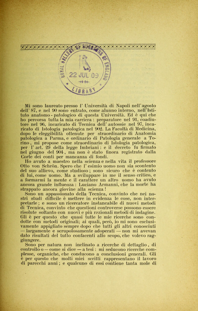 dell’ 87, e nel 90 sono entrato, come alunno interno, nell’Isti- tuto anatomo - patologico di questa Università. Ed è qui che ho percorsa tutta la mia carriera : preparatore nel 91, coadiu- tore nel 96, incaricato di Tecnica dell’ autossie nel 97, inca- ricato di Istologia patologica nel 902. La Facoltà di Medicina, dopo le eleggibilità ottenute per straordinario di Anatomia patologica a Parma, e ordinario di Patologia generale a To- rino , mi propose come straordinario di Istologia patologica, per T art. 29 della legge Imbriani : e il decreto fu firmato nel giugno del 904, ma non è stato finora registrato dalla Corte dei conti per mancanza di fondi. Ho avuto a maestro nella scienza e nella vita il professore Otto von Schròn. Spero che P esimio uomo non sia scontento del suo allievo, come studioso ; sono sicuro che è contento di lui, come uomo. Ma a sviluppare in me il senso critico, e a formarmi la mente e il carattere un altro uomo ha avuto ancora grande influenza : Luciano Armanni, che la morte ha strappato ancora giovine alla scienza ! Sono un appassionato della Tecnica, convinto che nei no- stri studi difficile è mettere in evidenza le cose, non inter- pretarle ; e sono un ricercatore instancabile di nuovi metodi di Tecnica, convinto che questioni controverse possono essere risolute soltanto con nuovi e più razionali metodi di indagine. Gli è per questo che quasi tutte le mie ricerche sono con- dotte con metodi originali; ai quali, però, io mi sono esclusi- vamente appigliato sempre dopo che tutti gli altri conosciuti — largamente e scrupolosamente adoperati — non mi avevan dato risultati del tutto confacenti allo scopo, che volevo rag- giungere. Sono per natura non inclinato a ricerche di dettaglio, di controllo o — come si dice — a tesi : mi seducono ricerche com- plesse, organiche, che conducono a conclusioni generali. Gli è per questo che molti miei scritti rappresentano il lavoro di parecchi anni ; e qualcuno di essi contiene tanta mole di