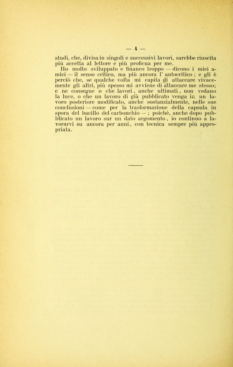 studi, che, divisa in singoli e successivi lavori, sarebbe riuscita più accetta al lettore e più proficua per me. Ho molto sviluppato e tìnanco troppo — dicono i miei a- mici — il senso critico, ma più ancora 1’ autocritico ; e gli è perciò che, se qualche volta mi capita di attaccare vivace- mente gli altri, più spesso mi avviene di attaccare me stesso; e ne consegue o che lavori, anche ultimati, non vedano la luce, o che un lavoro di già pubblicato venga in un la- voro posteriore modificato, anche sostanzialmente, nelle sue conclusioni — come per la trasformazione della capsula in spora del bacillo del carbonchio — ; poiché, anche dopo pub- blicato un lavoro sur un dato argomento, io continuo a la- vorarvi su ancora per anni, con tecnica sempre più appro- priata.