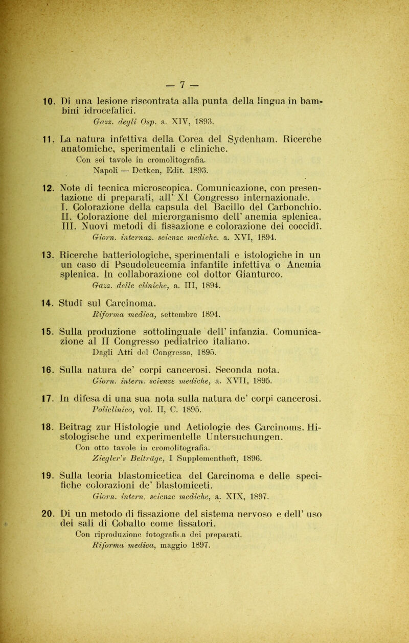 >■ * — 7 — 10. Di una lesione riscontrata alla punta della lingua in bam- bini idrocefalici. Gazz. degli Osp. a. XIV, 1893. 11. La natura infettiva della Corea del Sydenham. Ricerche anatomiche, sperimentali e cliniche. Con sei tavole in cromolitografia. Napoli — Detken, Edit. 1893. 12. Note di tecnica microscopica. Comunicazione, con presen- tazione di preparati, all’ XI Congresso internazionale. I. Colorazione della capsula del Bacillo del Carbonchio. II. Colorazione del microrganismo dell’ anemia splenica. III. Nuovi metodi di fissazione e colorazione dei coccidì. Giorn. internaz. scienze mediche, a. XVI, 1894. 13. Ricerche batteriologiche, sperimentali e istologiche in un un caso di Pseudoleucemia infantile infettiva o Anemia splenica. In collaborazione col dottor Gianturco. Gazz. delle cliniche, a. Ili, 1894. 14. Studi sul Carcinoma. Riforma medica, settembre 1894. 15. Sulla produzione sottolinguale dell’infanzia. Comunica- zione al II Congresso pediatrico italiano. Dagli Atti del Congresso, 1895. 16. Sulla natura de’ corpi cancerosi. Seconda nota. Giorn. intern. scienze mediche, a. XVII, 1895. 17. In difesa di una sua nota sulla natura de’ corpi cancerosi. Policlinico, voi. II, C. 1895. 18. Beitrag zur Histologie und Aetiologie des Carcinoms. Hi- stologische und experimentelle Untersuchungen. Con otto tavole in cromolitografia. Ziegler’s Beitrdge, I Supplementheft, 1896. 19. Sulla teoria blastomicetica del Carcinoma e delle speci- fiche colorazioni de’ blastomiceti. Giorn. intern. scienze mediche, a. XIX, 1897. 20. Di un metodo di fissazione del sistema nervoso e dell’ uso dei sali di Cobalto come fissatori. Con riproduzione fotografica dei preparati. Riforma medica, maggio 1897.