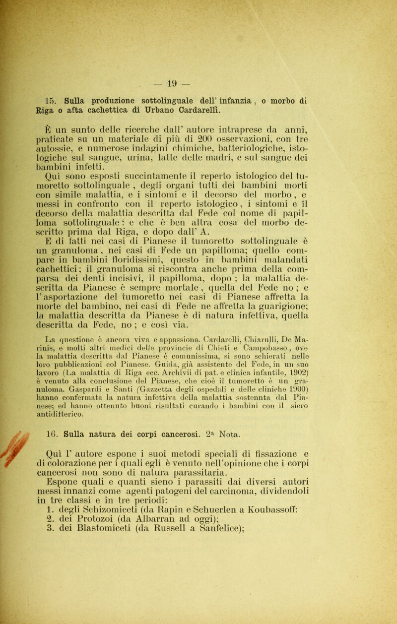 15. Sulla produzione sottolinguale dell’ infanzia, o morbo di Riga o afta cachettica di Urbano Cardarelli. È un sunto delle ricerche dall’ autore intraprese da anni, praticate su un materiale di più di 200 osservazioni, con tre autossie, e numerose indagini chimiche, batteriologiche, isto- logiche sul sangue, urina, latte delle madri, e sul sangue dei bambini infetti. Qui sono esposti succintamente il reperto istologico del tu- moretto sottolinguale , degli organi tutti dei bambini morti con simile malattia, e i sintomi e il decorso del morbo, e messi in confronto con il reperto istologico, i sintomi e il decorso della malattia descritta dal Fede col nome di papil- loma sottolinguale 1 e che è ben altra cosa del morbo de- scritto prima dal Riga, e dopo dall’ A. E di fatti nei casi di Pianese il tumoretto sottolinguale è un granuloma . nei casi di Fede un papilloma; quello com- pare in bambini floridissimi, questo in bambini malandati cachettici; il granuloma si riscontra anche prima della com- parsa dei denti incisivi, il papilloma, dopo ; la malattia de- scritta da Pianese è sempre mortale, quella dei Fede no ; e l’asportazione del tumoretto nei casi di Pianese affretta la morte del bambino, nei casi di Fede ne affretta la guarigione; la malattia descritta da Pianese è di natura infettiva, quella descritta da Fede, no ; e così via. La questione è ancora viva e appassiona. Cardarelli, Chiamili, De Ma- rinis, e molti altri medici delle provincie di Chieti e Campobasso , ove la malattia descritta dal Pianese è comunissima, si sono schierati nelle loro pubblicazioni col Pianese. Guida, già assistente del Fede, in un suo lavoro (La malattia di Riga ecc. Archivii di pat. e clinica infantile, 1902) è venuto alla conclusione del Pianese, che cioè il tumoretto è un gra- nuloma. Gaspardi e Santi (Gazzetta degli ospedali e delle cliniche 1900) hanno confermata la natura infettiva della malattia sostennta dal Pia- nese; ed hanno ottenuto buoni risultati curando i bambini con il siero antidifterico. 16. Sulla natura dei corpi cancerosi. 2a Nota. Qui P autore espone i suoi metodi speciali di fissazione e di colorazione per i quali egli è venuto nell’opinione che i corpi cancerosi non sono di natura parassitarla. Espone quali e quanti sieno i parassiti dai diversi autori messi innanzi come agenti patogeni del carcinoma, dividendoli in tre classi e in tre periodi: 1. degli Schizomiceti (da Rapin e Schuerlen a Koubassoff: 2. dei Protozoi (da Albarran ad oggi); 3. dei Blastomiceti (da Russell a Sanfelice);