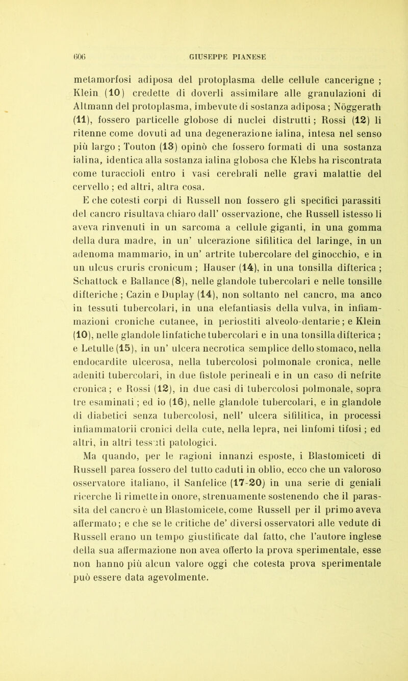 metamorfosi adiposa del protoplasma delle cellule cancerigne ; Klein (IO) credette di doverli assimilare alle granulazioni di Altmann del protoplasma, imbevute di sostanza adiposa ; Nòggerath (11), fossero particelle globose di nuclei distrutti ; Rossi (12) li ritenne come dovuti ad una degenerazione ialina, intesa nel senso più largo ; Touton (13) opinò che fossero formati di una sostanza ialina, identica alla sostanza ialina globosa che Klebs ha riscontrata come turaccioli entro i vasi cerebrali nelle gravi malattie del cervello ; ed altri, alira cosa. E che cotesti corpi di Russell non fossero gli specifici parassiti del cancro risultava chiaro dall’ osservazione, che Russell istesso li aveva rinvenuti in un sarcoma a cellule giganti, in una gomma della dura madre, in un’ ulcerazione sifilitica del laringe, in un adenoma mammario, in un’ artrite tubercolare del ginocchio, e in un ulcus eruris cronicum ; Hauser (14), in una tonsilla difterica ; Schattock e Rallance (8), nelle glandole tubercolari e nelle tonsille difteriche ; Cazin e Duplay (14), non soltanto nel cancro, ma anco in tessuti tubercolari, in una elefantiasis della vulva, in infiam- mazioni croniche cutanee, in periostiti alveolo-dentarie ; e Klein (IO), nelle glandole linfatiche tubercolari e in una tonsilla difterica ; e betulle (15), in un’ ulcera necrotica semplice dello stomaco, nella endocardite ulcerosa, nella tubercolosi polmonale cronica, nelle adeniti tubercolari, in due fistole perineali e in un caso di nefrite cronica; e Rossi (12), in due casi di tubercolosi polmonale, sopra tre esaminati ; ed io (18), nelle glandole tubercolari, e in glandole di diabetici senza tubercolosi, nell’ ulcera sifilitica, in processi infiammatomi cronici della cute, nella lepra, nei linfomi tifosi ; ed altri, in altri tessuti patologici. Ma quando, per le ragioni innanzi esposte, i Rlastomiceti di Russell parea fossero del tutto caduti in oblio, ecco che un valoroso osservatore italiano, il Sanfelice (17-20) in una serie di geniali ricerche li rimette in onore, strenuamente sostenendo che il paras- sita del cancro è un Rlastomicete, come Russell per il primo aveva affermato ; e che se le critiche de’ diversi osservatori alle vedute di Russell erano un tempo giustificate dal fatto, che l’autore inglese della sua affermazione non avea offerto la prova sperimentale, esse non hanno più alcun valore oggi che cotesta prova sperimentale può essere data agevolmente.