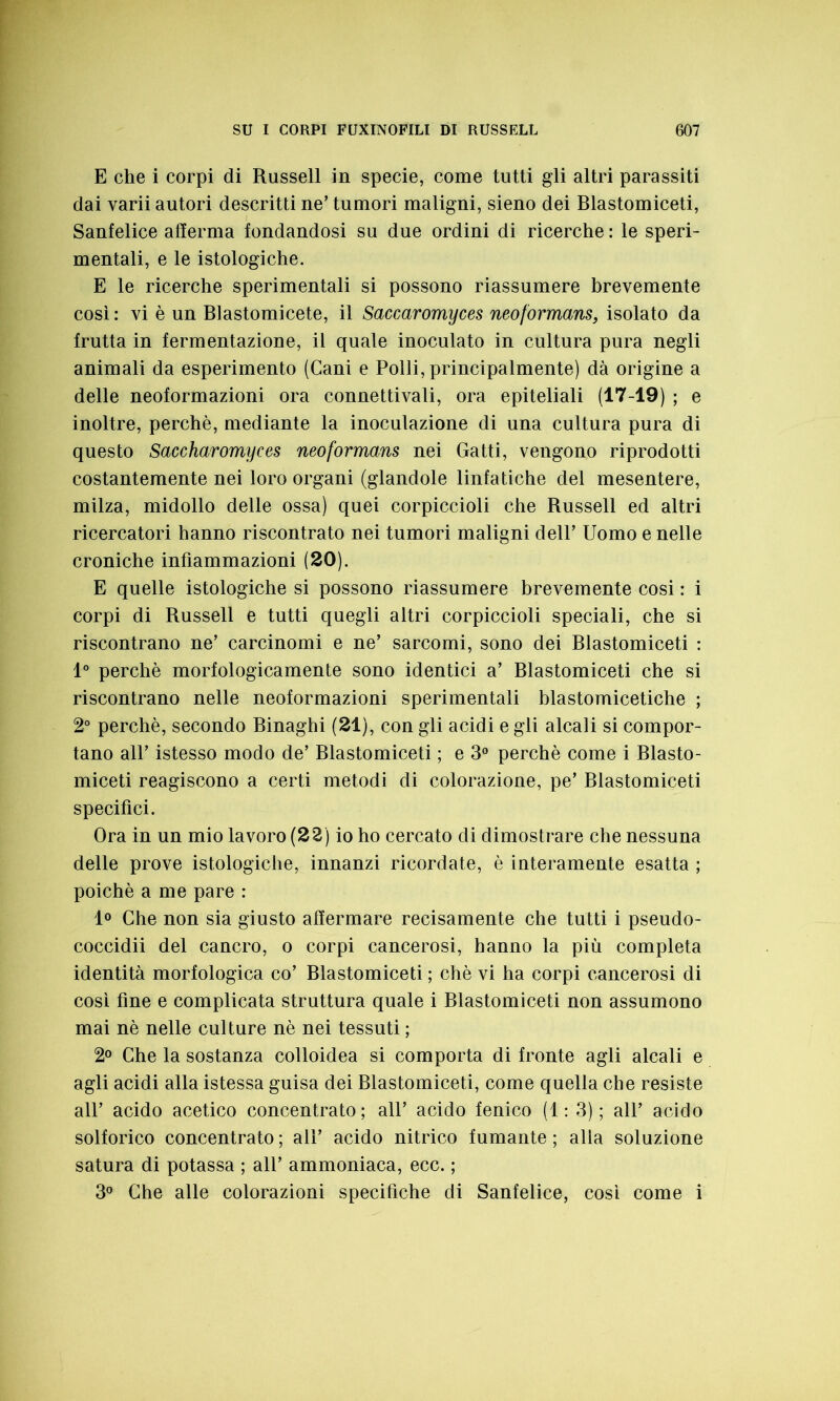 E che i corpi di Russell in specie, come tutti gli altri parassiti dai varii autori descritti ne’ tumori maligni, sieno dei Blastomiceti, Sanfelice afferma fondandosi su due ordini di ricerche : le speri- mentali, e le istologiche. E le ricerche sperimentali si possono riassumere brevemente così : vi è un Blastomicete, il Saccaromyces neoformans, isolato da frutta in fermentazione, il quale inoculato in cultura pura negli animali da esperimento (Cani e Polli, principalmente) dà origine a delle neoformazioni ora connetti vali, ora epiteliali (17-19) ; e inoltre, perchè, mediante la inoculazione di una cultura pura di questo Saccharomyces neoformans nei Gatti, vengono riprodotti costantemente nei loro organi (glandole linfatiche del mesentere, milza, midollo delle ossa) quei corpiccioli che Russell ed altri ricercatori hanno riscontrato nei tumori maligni dell’ Uomo e nelle croniche infiammazioni (20). E quelle istologiche si possono riassumere brevemente cosi : i corpi di Russell e tutti quegli altri corpiccioli speciali, che si riscontrano ne’ carcinomi e ne’ sarcomi, sono dei Blastomiceti : 1° perchè morfologicamente sono identici a’ Blastomiceti che si riscontrano nelle neoformazioni sperimentali blastomicetiche ; 2° perchè, secondo Binaghi (21), con gli acidi e gli alcali si compor- tano all’ istesso modo de’ Blastomiceti ; e 3° perchè come i Blasto- miceti reagiscono a certi metodi di colorazione, pe’ Blastomiceti specifici. Ora in un mio lavoro (22) io ho cercato di dimostrare che nessuna delle prove istologiche, innanzi ricordate, è interamente esatta ; poiché a me pare : 1° Che non sia giusto affermare recisamente che tutti i pseudo- coccidii del cancro, o corpi cancerosi, hanno la più completa identità morfologica co’ Blastomiceti ; chè vi ha corpi cancerosi di così fine e complicata struttura quale i Blastomiceti non assumono mai nè nelle culture nè nei tessuti ; 2° Che la sostanza colloidea si comporta di fronte agli alcali e agli acidi alla istessa guisa dei Blastomiceti, come quella che resiste all’ acido acetico concentrato; all’ acido fenico (1: 3); all’ acido solforico concentrato ; all’ acido nitrico fumante ; alia soluzione satura di potassa ; all’ ammoniaca, ecc. ; 3° Che alle colorazioni specifiche di Sanfelice, così come i