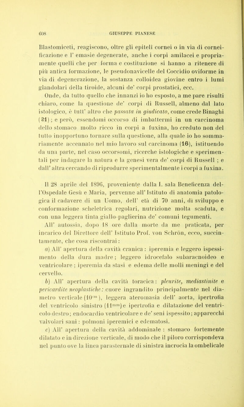 Blastomiceti, reagiscono, oltre gli epiteli cornei o in via di cornei- ficazione e T emasie degenerate, anche i corpi amilacei e propria- mente quelli che per forma e costituzione si hanno a ritenere di più antica formazione, le pseudonavicelle del Goccidio oviforme in via di degenerazione, la sostanza colloidea giovine entro i lumi glandolaci della tiroide, alcuni de’ corpi prostatici, ecc. Onde, da tutto quello che innanzi io ho esposto, a me pare risulti chiaro, come la questione de’ corpi di Russell, almeno dal lato istologico, è tutt’ altro che passata in giudicato, come crede Binaghi (21); e però, essendomi occorso di imbattermi in un carcinoma dello stomaco molto ricco in corpi a fuxina, ho creduto non del tutto inopportuno tornare sulla questione, alla quale io ho somma- riamente accennato nel mio lavoro sul carcinoma (16), istituendo da una parte, nel caso occorsomi, ricerche istologiche e sperimen- tali per indagare la natura e la genesi vera de’ corpi di Russell ; e dall’ altra cercando di riprodurre sperimentalmente i corpi a fuxina. il 28 aprile del 1896, proveniente dalla 1. sala Beneficenza del- l’Ospedale Gesù e Maria, pervenne all’ Istituto di anatomia patolo- gica il cadavere di un Uomo, dell’ età di 70 anni, di sviluppo e conformazione scheletrica regolari, nutrizione molta scaduta, e con una leggera tinta giallo-paglierina de’ comuni tegumenti. All’ autossia, dopo 18 ore dalla morte da me praticata, per incarico del Direttore dell’ Istituto Prof, von Schròn, ecco, succin- tamente, che cosa riscontrai : a) All’ apertura della cavità cranica : iperemia e leggero ispessi- mento della dura madre ; leggero idrocefalo subaracnoideo e ventricolare ; iperemia da stasi e edema delle molli meningi e del cervello. b) All’ apertura della cavità toracica : pleurite, mediastinite e pericardite neoplastiche : cuore ingrandito principalmente nel dia- metro verticale (10cm ), leggera ateromasia dell’ aorta, ipertrofìa del ventricolo sinistro (llmm)e ipertrofìa e dilatazione del ventri- colo destro; endocardio ventricolare e de’ seni ispessito; apparecchi valvolari sani : polmoni iperemici e edematosi. c) All’ apertura della cavità addominale : stomaco fortemente dilatato e in direzione verticale, di modo che il piloro corrispondeva nel punto ove la linea parasternale di sinistra incrocia la ombelicale