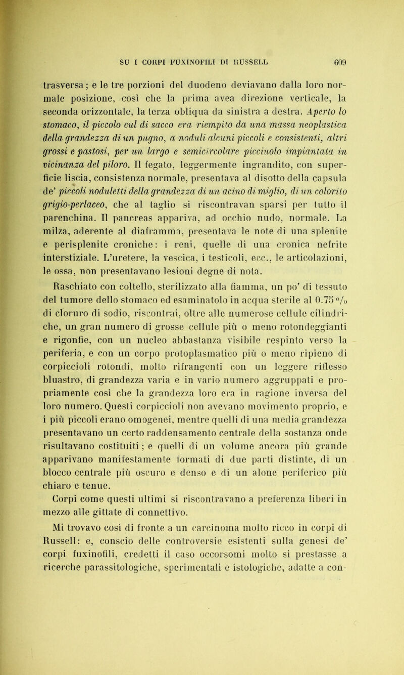 trasversa; e le tre porzioni del duodeno deviavano dalla loro nor- male posizione, così che la prima avea direzione verticale, la seconda orizzontale, la terza obliqua da sinistra a destra. Aperto lo stomaco, il piccolo cui di sacco era riempito da una massa neoplastica della grandezza di un pugno, a noduli alcuni piccoli e consistenti, altri grossi e pastosi, per un largo e semicircolare picciuolo impiantata in vicinanza del piloro. Il fegato, leggermente ingrandito, con super- fìcie liscia, consistenza normale, presentava al disotto della capsula de’ piccoli noduletti della grandezza di un acino di miglio, di un colorito grigio-perlaceo, che al taglio si riscontravan sparsi per tutto il parenchina. Il pancreas appariva, ad occhio nudo, normale. La milza, aderente al diaframma, presentava le note di una splenite e perisplenite croniche: i reni, quelle di una cronica nefrite interstiziale. L’uretere, la vescica, i testicoli, ecc., le articolazioni, le ossa, non presentavano lesioni degne di nota. Raschiato con coltello, sterilizzato alla fiamma, un po’ di tessuto del tumore dello stomaco ed esaminatolo in acqua sterile al 0.75 % di cloruro di sodio, riscontrai, oltre alle numerose cellule cilindri- che, un gran numero di grosse cellule più o meno rotondeggianti e rigonfie, con un nucleo abbastanza visibile respinto verso la periferia, e con un corpo protoplasmatico più o meno ripieno di corpiccioli rotondi, molto rifrangenti con un leggere riflesso bluastro, di grandezza varia e in vario numero aggruppati e pro- priamente così che la grandezza loro era in ragione inversa del loro numero. Questi corpiccioli non avevano movimento proprio, e i più piccoli erano omogenei, mentre quelli di una media grandezza presentavano un certo raddensamento centrale della sostanza onde risultavano costituiti ; e quelli di un volume ancora più grande apparivano manifestamente formati di due parti distinte, di un blocco centrale più oscuro e denso e di un alone periferico più chiaro e tenue. Corpi come questi ultimi si riscontravano a preferenza liberi in mezzo alle gittate di connettivo. Mi trovavo così di fronte a un carcinoma molto ricco in corpi di Russell: e, conscio delle controversie esistenti sulla genesi de’ corpi fuxinofili, credetti il caso occorsomi molto si prestasse a ricerche parassitologiche, sperimentali e istologiche, adatte a con-