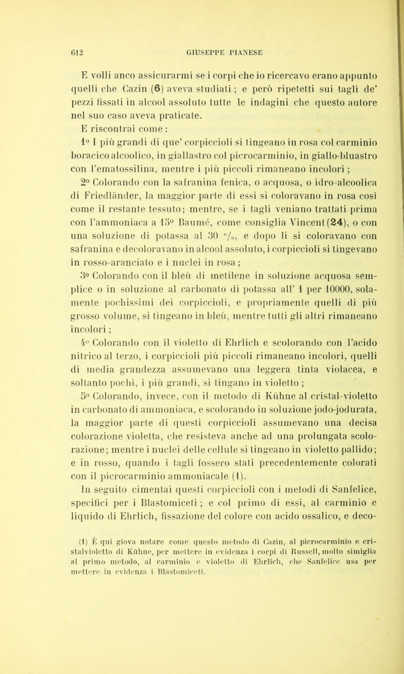 E volli anco assicurarmi se i corpi che io ricercavo erano appunto quelli che Cazin (6) aveva studiati ; e però ripetetti sui tagli de’ pezzi fissati in alcool assoluto tutte le indagini che questo autore nel suo caso aveva praticate. E riscontrai come : 1° I più grandi di que’ corpiccioli si tingeano in rosa col carminio boracicoalcoolico, in giallastro col picrocarminio, in giallo-bluastro con i’ematossilina, mentre i più piccoli rimaneano incolori ; 2° Colorando con la safranina fenica, o acquosa, o idro-alcoolica di Friedlànder, la maggior parte di essi si coloravano in rosa cosi come il restante tessuto; mentre, se i tagli vernano trattati prima con l’ammoniaca a 15° Baumé, come consiglia Vincent (24), o con una soluzione di potassa al 30 %, e dopo li si coloravano con safranina e decoloravano in alcool assoluto, i corpiccioli si tingevano in rosso-aranciato e i nuclei in rosa ; 3° Colorando con il bleù di metilene in soluzione acquosa sem- plice o in soluzione al carbonato di potassa all’ 1 per 10000, sola- mente pochissimi dei corpiccioli, e propriamente quelli di più grosso volume, si tingeano in bleù, mentre tutti gli altri rimaneano incolori ; 4° Colorando con il violetto di Ehrlich e scolorando con l’acido nitrico al terzo, i corpiccioli più piccoli rimaneano incolori, quelli di media grandezza assumevano una leggera tinta violacea, e soltanto pochi, i più grandi, si tingano in violetto ; 5° Colorando, invece, con il metodo di Kùhne al cristal-violetto in carbonato di ammoniaca, e scolorando in soluzione jodo-jodurata, la maggior parte di questi corpiccioli assumevano una decisa colorazione violetta, che resisteva anche ad una prolungata scolo- razione; mentre i nuclei delle cellule si tingeano in violetto pallido; e in rosso, quando i tagli fossero stati precedentemente colorati con il picrocarminio ammoniacale (1). In seguito cimentai questi corpiccioli con i metodi di Sanfelice, specifici per i Blastomiceti ; e col primo di essi, al carminio e liquido di Ehrlich, fissazione del colore con acido ossalico, e deco- (1) È qui giova notare come questo metodo di Cazin, al picrocarminio e cri- stalvioletto di Kùhne, per mettere in evidenza i corpi di Russell, molto simiglia al primo metodo, al carminio e violetto di Ehrlich, che Sanfelice usa per mettere in evidenza i Blastomiceti.