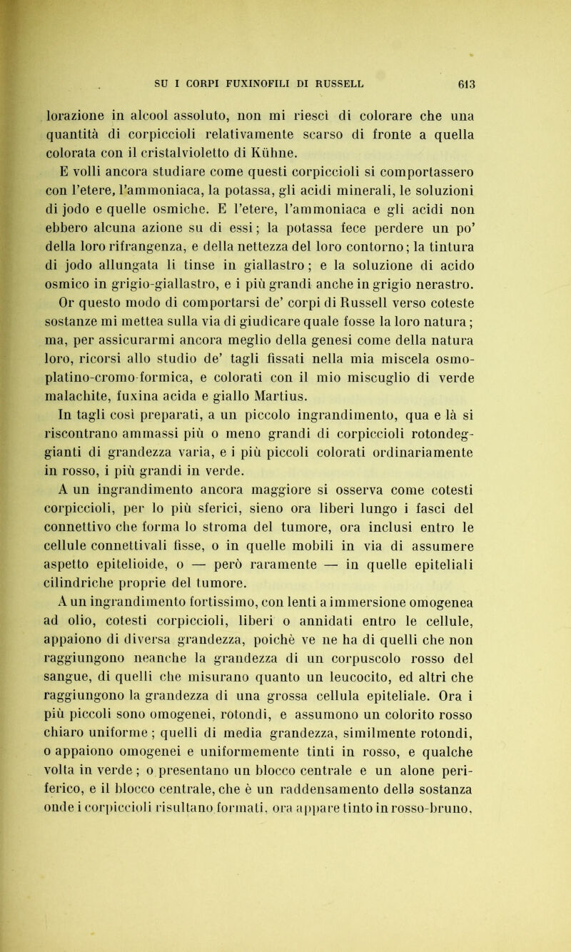 lorazione in alcool assoluto, non mi riesci di colorare che una quantità di corpiccioli relativamente scarso di fronte a quella colorata con il cristalvioletto di Kùhne. E volli ancora studiare come questi corpiccioli si comportassero con l’etere, l’ammoniaca, la potassa, gli acidi minerali, le soluzioni di jodo e quelle osmiche. E l’etere, l’ammoniaca e gli acidi non ebbero alcuna azione su di essi ; la potassa fece perdere un po’ della loro rifrangenza, e della nettezza del loro contorno ; la tintura di jodo allungata li tinse in giallastro ; e la soluzione di acido osmico in grigio-giallastro, e i più grandi anche in grigio nerastro. Or questo modo di comportarsi de’ corpi di Russell verso coteste sostanze mi mettea sulla via di giudicare quale fosse la loro natura ; ma, per assicurarmi ancora meglio della genesi come della natura loro, ricorsi allo studio de’ tagli fissati nella mia miscela osmo- platino-cromo formica, e colorati con il mio miscuglio di verde malachite, fuxina acida e giallo Martius. In tagli cosi preparati, a un piccolo ingrandimento, qua e là si riscontrano ammassi più o meno grandi di corpiccioli rotondeg- gianti di grandezza varia, e i più piccoli colorati ordinariamente in rosso, i più grandi in verde. A un ingrandimento ancora maggiore si osserva come cotesti corpiccioli, per lo più sferici, sieno ora liberi lungo i fasci del connettivo che forma lo stroma del tumore, ora inclusi entro le cellule connettivali fisse, o in quelle mobili in via di assumere aspetto epitelioide, o — però raramente — in quelle epiteliali cilindriche proprie del tumore. A un ingrandimento fortissimo, con lenti a immersione omogenea ad olio, cotesti corpiccioli, liberi o annidati entro le cellule, appaiono di diversa grandezza, poiché ve ne ha di quelli che non raggiungono neanche la grandezza di un corpuscolo rosso del sangue, di quelli che misurano quanto un leucocito, ed altri che raggiungono la grandezza di una grossa cellula epiteliale. Ora i più piccoli sono omogenei, rotondi, e assumono un colorito rosso chiaro uniforme ; quelli di media grandezza, similmente rotondi, o appaiono omogenei e uniformemente tinti in rosso, e qualche volta in verde ; o presentano un blocco centrale e un alone peri- ferico, e il blocco centrale, che è un raddensamento della sostanza onde i corpiccioli risultano formati, ora appare tinto in rosso-bruno,