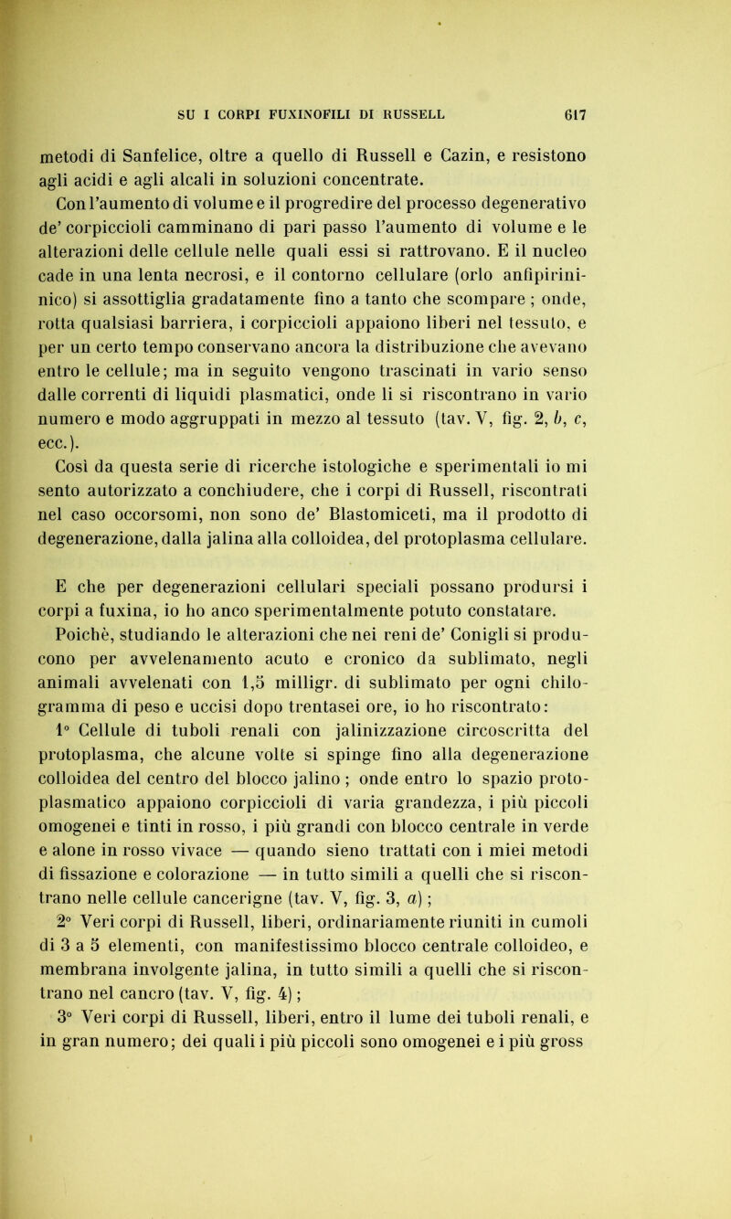 metodi di Sanfelice, oltre a quello di Russell e Gazin, e resistono agli acidi e agli alcali in soluzioni concentrate. Con l’aumento di volume e il progredire del processo degenerativo de’ corpiccioli camminano di pari passo l’aumento di volume e le alterazioni delle cellule nelle quali essi si rattrovano. E il nucleo cade in una lenta necrosi, e il contorno cellulare (orlo anfìpirini- nico) si assottiglia gradatamente tino a tanto che scompare ; onde, rotta qualsiasi barriera, i corpiccioli appaiono liberi nel tessuto, e per un certo tempo conservano ancora la distribuzione che avevano entro le cellule; ma in seguito vengono trascinati in vario senso dalle correnti di liquidi plasmatici, onde li si riscontrano in vario numero e modo aggruppati in mezzo al tessuto (tav. Y, fig. 2, b, c, ecc.). Così da questa serie di ricerche istologiche e sperimentali io mi sento autorizzato a conchiudere, che i corpi di Russell, riscontrati nel caso occorsomi, non sono de’ Rlastomiceti, ma il prodotto di degenerazione, dalla jalina alla colloidea, del protoplasma cellulare. E che per degenerazioni cellulari speciali possano prodursi i corpi a luxina, io ho anco sperimentalmente potuto constatare. Poiché, studiando le alterazioni che nei reni de’ Conigli si produ- cono per avvelenamento acuto e cronico da sublimato, negli animali avvelenati con 1,5 milligr. di sublimato per ogni chilo- gramma di peso e uccisi dopo trentasei ore, io ho riscontrato: 1° Cellule di tuboli renali con jalinizzazione circoscritta del protoplasma, che alcune volte si spinge fino alla degenerazione colloidea del centro del blocco jalino ; onde entro lo spazio proto- plasmatico appaiono corpiccioli di varia grandezza, i più piccoli omogenei e tinti in rosso, i più grandi con blocco centrale in verde e alone in rosso vivace — quando sieno trattati con i miei metodi di fissazione e colorazione — in tutto simili a quelli che si riscon- trano nelle cellule cancerigne (tav. Y, fìg. 3, a) ; 2° Yeri corpi di Russell, liberi, ordinariamente riuniti in cumoli di 3 a 5 elementi, con manifestissimo blocco centrale colloideo, e membrana involgente jalina, in tutto simili a quelli che si riscon- trano nel cancro (tav. V, fìg. 4) ; 3° Yeri corpi di Russell, liberi, entro il lume dei tuboli renali, e in gran numero; dei quali i più piccoli sono omogenei e i più gross