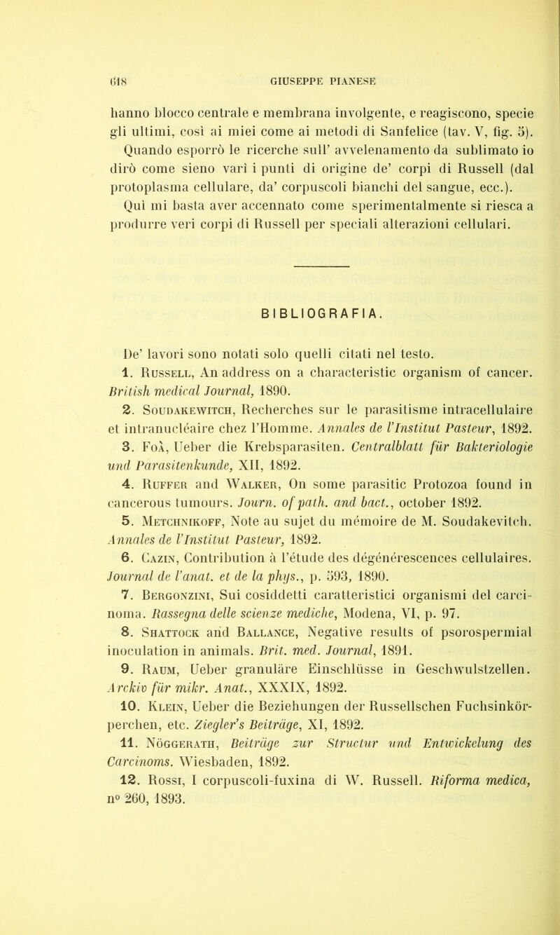 hanno blocco centrale e membrana involgente, e reagiscono, specie gli ultimi, così ai miei come ai metodi di Sanfelice (tav. Y, fig. 5). Quando esporrò le ricerche sull’ avvelenamento da sublimato io dirò come sieno vari i punti di origine de’ corpi di Russell (dal protoplasma cellulare, da’ corpuscoli bianchi del sangue, ecc.). Qui mi basta aver accennato come sperimentalmente si riesca a produrre veri corpi di Russell per speciali alterazioni cellulari. BIBLIOGRAFIA. De’ lavori sono notati solo quelli citati nel testo. 1. Russell, An address on a characteristic organism of cancer. British medicai Journal, 1890. 2. Soudakewitch, Recherches sur le parasitisme intracellulaire et intranucléaire chez l’Homme. Annales de Vlnstitut Pasteur, 1892. 3. FoÀ, Ueber die Krebsparasiten. Centralblatt fiir Bakteriologie und Parasitenkunde, XII, 1892. 4. Ruffer and Walker, On some parasitic Protozoa found in cancerous tumours. Journ. of palli, and bact., october 1892. 5. Metchnikoff, Note au sujet du mémoire de M. Soudakevitch. Annales de l’Institut Pasteur, 1892. 6. Cazin, Contribution à l’étude des dégénérescences cellulaires. Journal de l’anat. et de la phijs., p. 593, 1890. 7. Bergonzini, Sui cosiddetti caratteristici organismi del carci- noma. Rassegna delle scienze mediche, Modena, VI, p. 97. 8. Shattock and Ballance, Negative results of psorospermial inoculation in animals. Brit. med. Journal, 1891. 9. Raum, Ueber granulare Einsclilusse in Geschwulstzellen. Arckiv fiir mikr. Anat., XXXIX, 1892. 10. Klein, Ueber die Beziehungen der Russellschen Fuchsinkòr- perchen, etc. Ziegler’s Beitràge, XI, 1892. 11. Nòggerath, Beitràge zur Structur und Entwickelung des Carcinoms. Wiesbaden, 1892. 12. Rossi, I corpuscoli-fuxina di W. Russell. Riforma medica, n« 260, 1893.