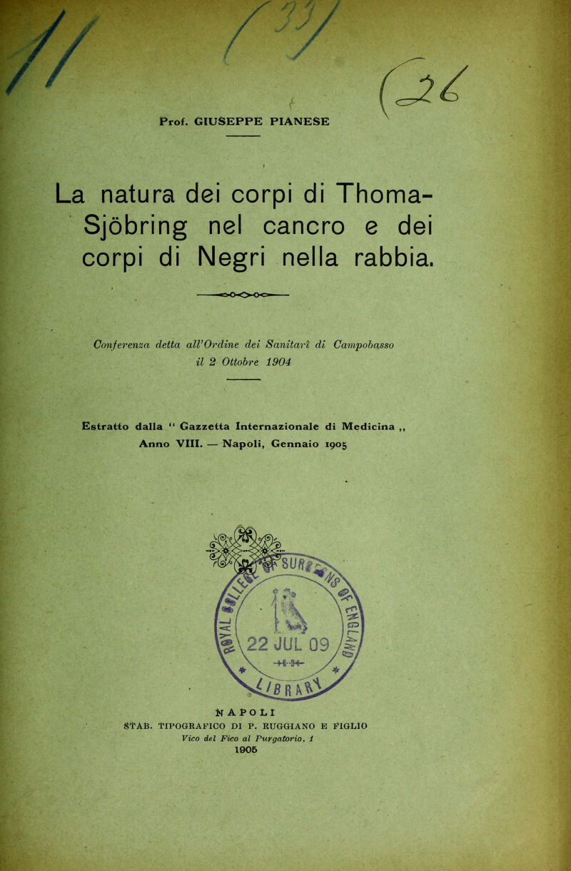 Prof. GIUSEPPE PIANESE La natura dei corpi di Thoma- Sjòbring nel cancro e dei corpi di Negri nella rabbia. Conferenza detta alVOrdine dei Sanitari di Campobasso il 2 Ottobre 1904 Estratto dalla Gazzetta Internazionale di Medicina ,, Anno Vili. — Napoli, Gennaio 1905 gl'AB. TIPOGRAFICO DI P. RUGGIANO E FIGLIO Vico del Fico al Purgatorio, i 1906