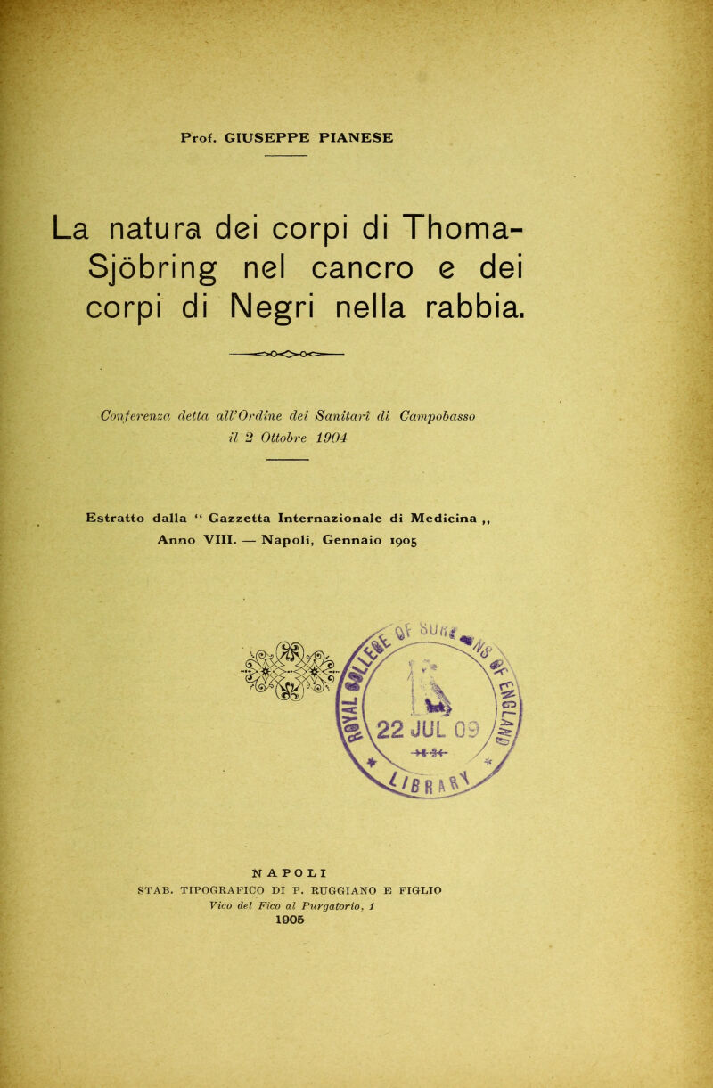 La natura dei corpi di Thoma- Sjòbring nel cancro e dei corpi di Negri nella rabbia. Conferenza detta alVOrdine dei Sanitari di Campobasso il 2 Ottobre 1904 Estratto dalla Gazzetta Internazionale di Medicina ,, Anno Vili. — Napoli, Gennaio 1905 NAPOLI STAB. TIPOGRAFICO DI P. RUGGIANO E FIGLIO Vico del Fico al Purgatorio, 1 1905