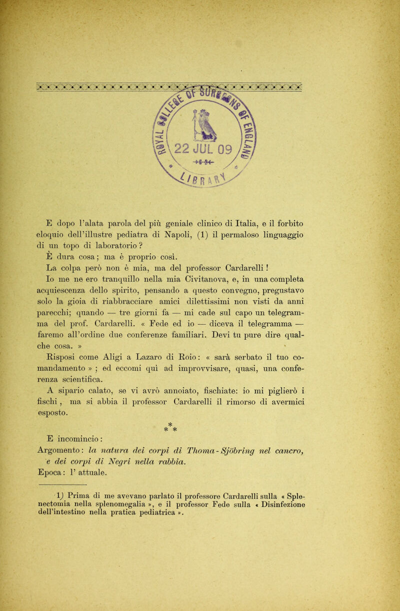 eloquio dell’illustre pediatra di Napoli, (1) il permaloso linguaggio di un topo di laboratorio ? È dura cosa ; ma è proprio cosi. La colpa però non è mia, ma del professor Cardarelli ! Io me ne ero tranquillo nella mia Civitanova, e, in una completa acquiescenza dello spirito, pensando a questo convegno, pregustavo solo la gioia di riabbracciare amici dilettissimi non visti da anni parecchi; quando — tre giorni fa — mi cade sul capo un telegram- ma del prof. Cardarelli. « Fede ed io — diceva il telegramma — faremo all’ordine due conferenze familiari. Devi tu pure dire qual- che cosa. » Disposi come Aligi a Lazaro di Doio : « sarà serbato il tuo co- mandamento » ; ed eccomi qui ad improvvisare, quasi, una confe- renza scientifica. A sipario calato, se vi avrò annoiato, fischiate: io mi piglierò i fischi , ma si abbia il professor Cardarelli il rimorso di avermici esposto. * * E incomincio : Argomento: la natura dei corpi di Thoma-Sjóbring nel cancro, e dei corpi di Negri nella rabbia. Epoca : 1’ attuale. 1) Prima di me avevano parlato il professore Cardarelli sulla « Sple- nectomia nella splenomegalia », e il professor Fede sulla « Disinfezione deH’intestino nella pratica pediatrica ».