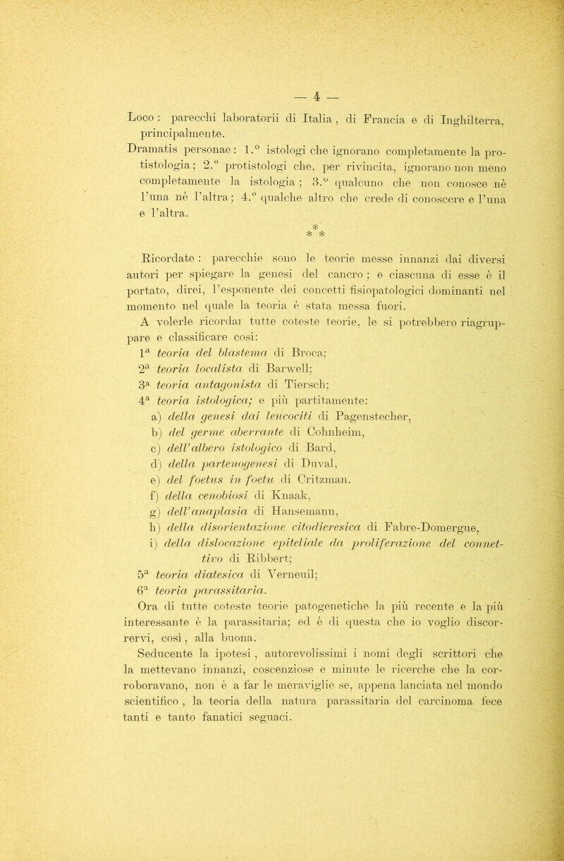 Loco : parecchi lahoratorii di Italia , di Francia e di Inghilterra, principalmente. Dramatis personae : l.° istologi che ignorano completamente la pro- tistologia; 2.® protistologi che, per rivincita, ignorano non meno completamente la istologia ; 3.^ rpialcnno che non conosce nè l’ima nè l’altra; 4.® cpialche altro che crede di conoscere e l’ima e l’altra. * 4: Ricordate : parecchie sono le teorie messe innanzi dai diversi autori per spiegare la genesi del cancro ; e ciascuna di esse è il portato, direi, l’esponente dei concetti fìsiopatologici dominanti nel momento nel quale la teoria è stata messa fuori. A volerle ricordar tutte coteste teorie, le si potrebbero riagrup- pare e classificare cosi: teoria del hìastema di Broca; 2‘^ teoria ìoealista di Barwell; 3^ teoria antagonista di Tiersch; teoria istologica.' e più partitamente: a) della genesi dai leucociti di Pagenstecher, b) del germe aberrante di Cohnheim, c) delValhero istologico di Bard, d) della partenogenesi di Duval, e) del foetus in foeht di Critzman. f) della cenobiosi di Ivnaak, g) deiranaplasia di Hansemann, h) della disorientazione citodieresica di Fabre-Domergue, i) della dislocazione epiteliale da proUferazione del connet- tivo di Bibbert; 5^ teoria diatesica di Verneuil; teoria p)arassitaria. Ora di tutte coteste teorie patogenetiche la più recente e la più interessante è la parassitarla; ed è di questa che io voglio discor- rervi, cosi, alla buona. Seducente la ipotesi, autorevolissimi i nomi degli scrittori che la mettevano innanzi, coscenziose e minute le ricerche che la cor- roboravano, non è a far le meraviglie se, appena lanciata nel mondo scientifico , la teoria della natura parassitarla del carcinoma fece tanti e tanto fanatici seguaci.