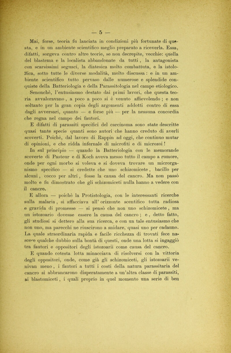 Mai, forse, teoria fu lanciata in condizioni più fortunate di que- sta, e in im ambiente scientifico meglio preparato a riceverla. Essa, difatti, sorgeva contro altre teorie, se non decrepite, vecchie: quella del blastema e la localista abbandonate da tutti , la antagonista con scarsissimi seguaci, la diatesica molto combattuta, e la istolo- gica, sotto tutte le diverse modalità, molto discussa : e in un am- biente scientifico tutto pervaso dalle numerose e splendide con- quiste della Batteriologia e della Parassitologia nel campo etiologico. Senonchè, l’entusiasmo destato dai pi imi lavori, che questa teo- ria avvaloravano , a poco a poco si è venuto affievolendo ; e non soltanto per la gran copia degli argomenti addotti contro di essa dagli avversari, quanto — e forse più — per la nessuna concordia che regna nel campo dei fautori. E difatti di parassiti specifici del carcinoma sono state descritte quasi tante specie quanti sono autori che hanno creduto di averli scoverti. Poiché, dal lavoro di Pappin ad oggi, che continuo mutar di opinioni, e che ridda infernale di microfiti e di microzoi ! In sul principio — quando la Batteriologia con le memorande scoverte di Pasteur e di Koch aveva messo tutto il campo a rumore, onde per ogni morbo si voleva e si doveva trovare un microrga- nismo specifico — si credette che uno schizomicete , bacillo per alcuni, cocco per altri , fosse la causa del cancro. Ma non passò molto e fu dimostrato che gli schizomiceti nulla hanno a vedere con il cancro. E allora — poiché la Protistologia, con le interessanti ricerche sulla malaria , si affacciava all’ orizzonte scentifico tutta radiosa e gravida di promesse — si pensò che non uno schizomicete , ma un istozoario dovesse essere la causa del cancro ; e , detto fatto, gli studiosi si dettero alla sua ricerca, e con un tale entusiasmo che non uno, ma parecchi ne riuscirono a snidare, quasi uno per cadauno. La quale straordinaria rapida e facile ricchezza di trovati fece na- sce»^-e qualche dubbio sulla bontà di questi, onde una lotta si ingaggiò tra fautori e oppositori degli istozoarii come causa del cancro. E quando cotesta lotta minacciava di risolversi con la vittoria degli oppositori, onde, come già gli schizomiceti, gli istozoarii ve- nivan meno , i fautori a tutti i costi della natura parassitarla del cancro si abbrancarono disperatamente a un’altra classe di parassiti, ai blastomiceti, i quali proprio in quel momento una serie di beii