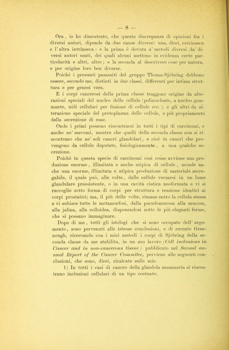 Ora , io ho dimostrato, che questa discrepanza di opinioni fra i diversi autori, dipende da due cause diverse: una, direi, estrinseca e 1’ altra intrinseca : e la prima è dovuta a’ metodi diversi da’ di- versi autori usati, dei quali alcuni mettono in evidenza certe par- ticolarità e altri, altre ; e la seconda al descrivere cose per natura, e per origine loro ben diverse. Poiché i presunti pasassiti del gruppo Thoma-Sjòbring debbono essere, secondo me, distinti in due classi, differenti per intima strut- tura e per genesi vera. E i corpi cancerosi della prima classe traggono origine da alte- razioni speciali del nucleo delle cellule (polinucleate^ a nucleo gem- mante, nidi cellulari per fusione di cellule ecc.); e gli altri da al- terazione speciale del protoplasma delle cellule, e più propriamente della secrezione di esse. Onde i primi possono riscontrarsi in tutti i tipi di carcinomi, e anche ne’ sarcomi, mentre che quelli della seconda classe non si ri- scontrano che ne’ soli cancri glandolari, e cioè in cancri che pro- vengono da cellule deputate, fisiologicamente , a una qualche se- crezione. Poiché in questa specie di carcinomi cosi come avviene una pro- duzione enorme , illimitata e anche atipica di cellule , accade an- che una enorme, illimitata e atipica produzione di materiale secre- gahile, il quale può, alle volte , dalle cellule versarsi in un lume glandulare preesistente, o in una cavità cistica neoformata e vi si raccoglie sotto forma di corpi per struttura e reazione identici ai corpi prostatici; ma, il più delle volte, rimane entro la cellula stessa e vi subisce tutte le metamorfosi, dalla pseudomucosa alla mucosa, alla jalina, alla colloidea, disponendosi sotto le più eleganti forme, che si possano immaginare. Dopo di me , tutti gli istologi che si sono occupato dell’ argo- mento, sono pervenuti alle istesse conclusioni, e di recente Grree- nough, ricercando con i miei metodi i corpi di Sjòhring della se- conda classe da me stabilita, in un suo lavoro (Celi inclusions in Cancer and in non-cancerous tissue) pubblicato nel Second an- imai Report of thè Cancer Commitee, perviene alle seguenti con- clusioni, che sono, direi, ricalcate sulle mie. Ij In tutti i casi di cancro della glandola mammaria si riscon- trano inclusioni cellulari di un tipo costante.