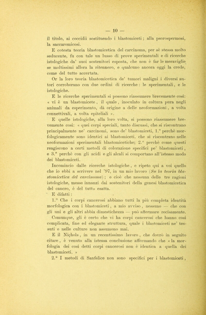 il titolo, ai coccidii sostituendo i blastoiniceti ; alla psorospermosi, la saccaromicosi. E cotesta teoria blastomicetica del carcinoma, per sè stessa molto seducente, fu con tale un lusso di prove sperimentali e di ricerche istologiche da’ suoi sostenitori esposta, che non è far le meraviglie se moltissimi allora la ritennero, e qualcuno ancora oggi la crede, come del tutto accertata. Or la loro teoria blastomicetica de’ tumori maligni i diversi au- tori corroborano con due ordini di ricerche : le sperimentali, e le istologiche. E le ricerche sperimentali si possono riassumere brevemente cosi: « vi è un blastomicete , il quale , inoculato in coltura pura negli animali da esperimento, dà origine a delle neoformazioni , a volta connettivali, a volta epiteliali ». E quelle istologiche, alla loro volta, si possono riassumere bre- vemente cosi: « quei corpi speciali, tanto discussi, che si riscontrano principalmente ne’ carcinomi, sono de’ blastomiceti, 1.® perchè mor- fologicamente sono identici ai blastomiceti, che si riscontrano nelle neoformazioni sperimentali blastomicetiche; 2.*^ perchè come questi reagiscono a certi metodi di colorazione specifici pe’ blastomiceti, e 3.® perchè con gli acidi e gli alcali si comportano all’istesso modo dei blastomiceti. Incomincio dalle ricerche istologiche , e ripeto qui a voi quello che io ebbi a scrivere nel ’97, in un mio lavoro (Su la teoria hla- stomicetica del carcinoma) ; e cioè che nessuna delle tre ragioni istologiche, messe innanzi dai sostenitori della genesi blastomicetica del cancro, è del tutte esatta. E difatti : 1. ° Che i corpi cancerosi abbiano tutti la più completa identità morfologica con i blastomiceti, a mio avviso , nessuno ■— che con gli uni e gli altri abbia dimestichezza — può afìermare recisamente. Comunque, gli è certo che vi ha corpi cancerosi che hanno cosi complicata, fine ed elegante struttura, quale i blastomiceti ne’ tes- suti e nelle culture non assumono mai. E il Nichols , in un recentissimo lavoro , che dovrò in seguito citare , è venuto alla istessa conclusione affermando che « la mor- fologia dei cosi detti corpi cancerosi non è identica a quella dei blastomiceti. » 2. ^ I metodi di Sanfelice non sono specifici per i blastomiceti,