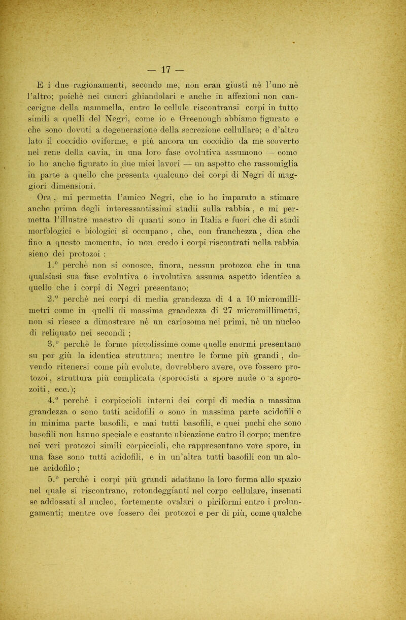 E i due ragionamenti, secondo me, non eran giusti nè l’uno nè l’altro; poiché nei cancri ghiandolari e anche in affezioni non can- cerigne della mammella, entro le cellule riscontransi corpi in tutto simili a cpielli del Negri, come io e Greenough abbiamo figurato e che sono dovuti a degenerazione della secrezione cellullare; e d’altro lato il coccidio oviforme, e più ancora un coccidio da me scoverto nei rene della cavia, in una loro fase evolutiva assumono — come io ho anche figurato in due miei lavori — un aspetto che rassomiglia in parte a cpiello che presenta qualcuno dei corpi di Negri di mag- giori dimensioni. Ora, mi permetta l’amico Negri, che io ho imparato a stimare anche prima degli interessantissimi studii sulla rabbia , e mi per- metta l’illustre maestro di quanti sono in Italia e fuori che di studi morfologici e biologici si occupano , che, con franchezza , dica che fino a questo momento, io non credo i corpi riscontrati nella rabbia sieno dei protozoi : 1. ® perchè non si conosce, finora, nessun protozoa che in una qualsiasi sua fase evolutiva o involutiva assuma aspetto identico a quello che i corpi di Negri presentano; 2. ^ perchè nei corpi di media grandezza di 4 a 10 micromilli- metri come in quelli di massima grandezza di 27 micromillimetri, non si riesce a dimostrare nè un cariosoma nei primi, nè un nucleo di reliquato nei secondi ; ^ • 3. '^ perchè le forme piccolissime come quelle enormi presentano su per giù la identica struttura; mentre le forme più grandi, do- vendo ritenersi come più evolute, dovrebbero avere, ove fossero pro- tozoi , struttura più complicata (sporocisti a spore nude o 'a sporo- zoiti, ecc.); 4. ® perchè i corpiccioli interni dei corpi di media o massima grandezza o sono tutti acidofili o sono in massima parte acidofili e in minima parte basofili, e mai tutti basofili, e quei pochi che sono basofili non hanno speciale e costante ubicazione entro il corpo; mentre nei veri protozoi simili corpiccioli, che rappresentano vere spore, in una fase sono tutti acidofili, e in un’altra tutti basofili con un alo- ne acidofilo ; 5. ® perchè i corpi più grandi adattano la loro forma allo spazio nel quale si riscontrano, rotondeggianti nel corpo cellulare, insenati se addossati al nucleo, fortemente ovalari o piriformi entro i prolun- gamenti; mentre ove fossero dei protozoi e per di più, come qualche