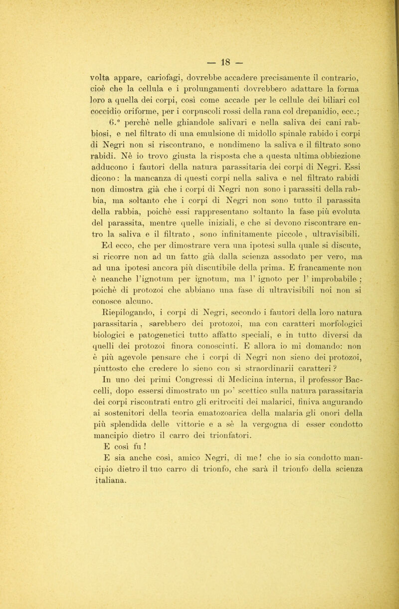 volta appare, cariofagi, dovrebbe accadere precisamente il contrario, cioè che la cellula e i prolungamenti dovrebbero adattare la forma loro a quella dei corpi, cosi come accade per le cellule dei biliari col coccidio oriforme, per i corpuscoli rossi della rana col drepanidio, ecc.; 6.” perchè nelle ghiandole salivari e nella saliva dei cani rab- biosi, e nel filtrato di una emulsione di midollo spinale rabido i corpi di Negri non si riscontrano, e nondimeno la saliva e il filtrato sono rabidi. Nè io trovo giusta la risposta che a questa ultima obbiezione adducono i fautori della natura parassitarla dei corpi di Negri. Essi dicono : la mancanza di questi corpi nella saliva e nel filtrato rabidi non dimostra già che i corpi di Negri non sono i parassiti della rab- bia, ma soltanto che i corpi di Negri non sono tutto il parassita della rabbia, poiché essi rappresentano soltanto la fase più evoluta del parassita, mentre quelle iniziali, e che si devono riscontrare en- tro la saliva e il filtrato , sono infinitamente piccole , ultravisibili. Ed ecco, che per dimostrare vera una ipotesi sulla quale si discute, si ricorre non ad un fatto già dalla scienza assodato per vero, ma ad una ipotesi ancora più discutibile della prima. E frg,ncamente non è neanche l’ignotum per ignotum, ma 1’ ignoto per P improbabile ; poiché di protozoi che abbiano una fase di ultravisibili noi non si conosce alcuno. Riepilogando, i corpi di Negri, secondo i fautori della loro natura parassitarla , sarebbero dei protozoi, ma con caratteri morfologici biologici e patogenetici tutto affatto speciali, e in tutto diversi da quelli dei protozoi finora conosciuti. E allora io mi domando: non è più agevole pensare che i corpi di Negri non sieno dei protozoi, piuttosto che credere lo sieno con si straordinari! caratteri ? In uno dei primi Congressi di Medicina interna, il professor Bac- celli, dopo essersi dimostrato un po’ scettico sulla natura parassitarla dei corpi riscontrati entro gli eritrociti dei malarici, finiva augurando ai sostenitori della teoria ematozoarica della malaria gli onori della più splendida delle vittorie e a sè la vergogna di esser condotto mancipio dietro il carro dei trionfatori. E cosi fu ! E sia anche cosi, amico Negri, di me ! che io sia condotto man- cipio dietro il tuo carro di trionfo, che sarà il trionfo della scienza italiana.