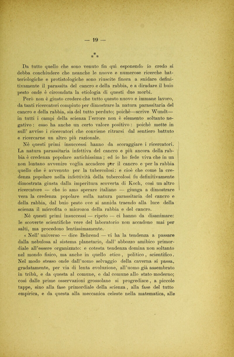 * Da tutto quello che sono venuto fin qui esponendo io credo si debba conchiudere che neanche le nuove e numerose ricerche bat- teriologiche e protistologiche sono riuscite finora a snidare defini- tivamente il parassita del cancro e della rabbia, e a diradare il buio pesto onde è circondata la etiologia di questi due morbi. Però non è giusto credere che tutto questo nuovo e immane lavoro, da tanti ricercatori compiuto per dimostrare la natura parassitarla del cancro e della rabbia, sia del tutto perduto; poiché—scrive Wundt— in tutti i campi della scienza l’errore non è elemento soltanto ne- gativo : esso ha anche un certo valore positivo : poiché mette in sull’ avviso i ricercatori che conviene ritrarsi dal sentiero battuto e ricercarne un altro più razionale. Né questi primi insuccessi hanno da scoraggiare i ricercatori. ì La natura parassitarla infettiva del cancro e più ancora della rab- ^ bia é credenza popolare antichissima ; ed io ho fede viva che in un j non lontano avvenire voglia accadere p^r il cancro e per la rabbia quello che é avvenuto per la tubercolosi: e cioè che come la cre- denza popolare nella infettività della tubercolosi fu definitivamente dimostrata giusta dalla imperitura scoverta di Koch, cosi un altro ricercatore — che io amo sperare italiano — giunga a dimostrare ' vera la credenza popolare sulla natura parassitarla del cancro e della rabbia, dal buio pesto ove si annida traendo alla luce della scienza il microfita o microzoa della rabbia e del cancro. Né questi primi insuccessi — ripeto — ci hanno da disanimare: le scoverte scientifiche vere del laboratorio non accadono mai per salti, ma procedono lentissimamente. « Nell’ universo — dice Behrend — vi ha la tendenza a passare dalla nebulosa al sistema planetario, dall’ abbozzo amibico primor- diale all’essere organizzato: e cotesta tendenza domina non soltanto nel mondo fisico, ma anche in quello etico , politico , scientifico. Nel modo stesso onde dall’uomo selvaggio della caverna si passa, gradatamente, per via di lenta evoluzione, all’uomo già assembrato in tribù, e da questa al comune, e dal comune allo stato moderno; così dalle prime osservazioni grossolane si progredisce , a piccole tappe, sino alla fase primordiale della scienza , alla fase del tutto empirica, e da questa alla meccanica celeste nella matematica, alle